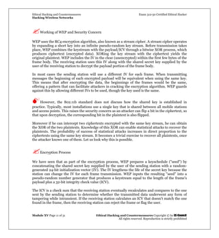 Ethical Hacking and Countermeasures Exam 312-50 Certified Ethical Hacker
Hacking Wireless Networks
Module XV Page 11 of 31 Ethical Hacking and Countermeasures Copyright © by EC-Council
All rights reserved. Reproduction is strictly prohibited
Working of WEP and Security Concern
WEP uses the RC4 encryption algorithm, also known as a stream cipher. A stream cipher operates
by expanding a short key into an infinite pseudo-random key stream. Before transmission takes
place, WEP combines the keystream with the payload/ICV through a bitwise XOR process, which
produces ciphertext (encrypted data). XORing the key stream with the ciphertext yields the
original plaintext. WEP includes the IV in the clear (unencrypted) within the first few bytes of the
frame body. The receiving station uses this IV along with the shared secret key supplied by the
user of the receiving station to decrypt the payload portion of the frame body.
In most cases the sending station will use a different IV for each frame. When transmitting
messages the beginning of each encrypted payload will be equivalent when using the same key.
This means that after encrypting the data, the beginnings of the frames would be the same,
offering a pattern that can facilitate attackers in cracking the encryption algorithm. WEP guards
against this by allowing different IVs to be used, though the key used is the same.
However, the 802.11b standard does not discuss how the shared key is established in
practice. Typically, most installations use a single key that is shared between all mobile stations
and access points. This raises the security concern as an attacker can flip a bit in the ciphertext, so
that upon decryption, the corresponding bit in the plaintext is also flipped.
Moreover if he can intercept two ciphertexts encrypted with the same key stream, he can obtain
the XOR of the two plaintexts. Knowledge of this XOR can enable statistical attacks to recover the
plaintexts. The probability of success of statistical attacks increases in direct proportion to the
ciphertexts using the same key stream. It becomes a trivial exercise to recover all plaintexts, once
the attacker knows one of them. Let us look why this is possible.
Encryption Process
We have seen that as part of the encryption process, WEP prepares a keyschedule ("seed") by
concatenating the shared secret key supplied by the user of the sending station with a random-
generated 24-bit initialization vector (IV). The IV lengthens the life of the secret key because the
station can change the IV for each frame transmission. WEP inputs the resulting "seed" into a
pseudo-random number generator that produces a keystream equal to the length of the frame's
payload plus a 32-bit integrity check value (ICV).
The ICV is a check sum that the receiving station eventually recalculates and compares to the one
sent by the sending station to determine whether the transmitted data underwent any form of
tampering while intransient. If the receiving station calculates an ICV that doesn't match the one
found in the frame, then the receiving station can reject the frame or flag the user.
 