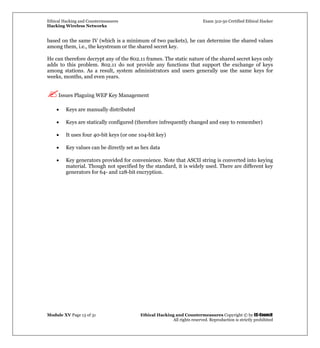 Ethical Hacking and Countermeasures Exam 312-50 Certified Ethical Hacker
Hacking Wireless Networks
Module XV Page 13 of 31 Ethical Hacking and Countermeasures Copyright © by EC-Council
All rights reserved. Reproduction is strictly prohibited
based on the same IV (which is a minimum of two packets), he can determine the shared values
among them, i.e., the keystream or the shared secret key.
He can therefore decrypt any of the 802.11 frames. The static nature of the shared secret keys only
adds to this problem. 802.11 do not provide any functions that support the exchange of keys
among stations. As a result, system administrators and users generally use the same keys for
weeks, months, and even years.
Issues Plaguing WEP Key Management
• Keys are manually distributed
• Keys are statically configured (therefore infrequently changed and easy to remember)
• It uses four 40-bit keys (or one 104-bit key)
• Key values can be directly set as hex data
• Key generators provided for convenience. Note that ASCII string is converted into keying
material. Though not specified by the standard, it is widely used. There are different key
generators for 64- and 128-bit encryption.
 