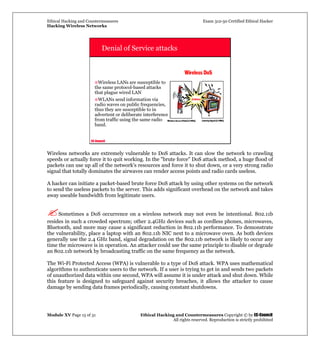 Ethical Hacking and Countermeasures Exam 312-50 Certified Ethical Hacker
Hacking Wireless Networks
Module XV Page 15 of 31 Ethical Hacking and Countermeasures Copyright © by EC-Council
All rights reserved. Reproduction is strictly prohibited
EC-Council
Denial of Service attacks
Wireless LANs are susceptible to
the same protocol-based attacks
that plague wired LAN
WLANs send information via
radio waves on public frequencies,
thus they are susceptible to in
advertent or deliberate interference
from traffic using the same radio
band.
Wireless networks are extremely vulnerable to DoS attacks. It can slow the network to crawling
speeds or actually force it to quit working. In the "brute force" DoS attack method, a huge flood of
packets can use up all of the network's resources and force it to shut down, or a very strong radio
signal that totally dominates the airwaves can render access points and radio cards useless.
A hacker can initiate a packet-based brute force DoS attack by using other systems on the network
to send the useless packets to the server. This adds significant overhead on the network and takes
away useable bandwidth from legitimate users.
Sometimes a DoS occurrence on a wireless network may not even be intentional. 802.11b
resides in such a crowded spectrum; other 2.4GHz devices such as cordless phones, microwaves,
Bluetooth, and more may cause a significant reduction in 802.11b performance. To demonstrate
the vulnerability, place a laptop with an 802.11b NIC next to a microwave oven. As both devices
generally use the 2.4 GHz band, signal degradation on the 802.11b network is likely to occur any
time the microwave is in operation. An attacker could use the same principle to disable or degrade
an 802.11b network by broadcasting traffic on the same frequency as the network.
The Wi-Fi Protected Access (WPA) is vulnerable to a type of DoS attack. WPA uses mathematical
algorithms to authenticate users to the network. If a user is trying to get in and sends two packets
of unauthorized data within one second, WPA will assume it is under attack and shut down. While
this feature is designed to safeguard against security breaches, it allows the attacker to cause
damage by sending data frames periodically, causing constant shutdowns.
 