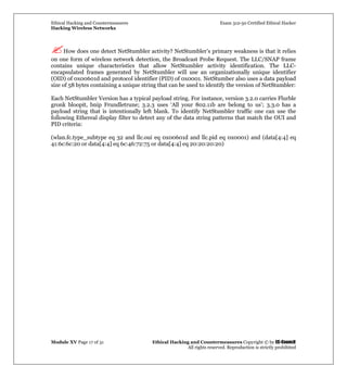 Ethical Hacking and Countermeasures Exam 312-50 Certified Ethical Hacker
Hacking Wireless Networks
Module XV Page 17 of 31 Ethical Hacking and Countermeasures Copyright © by EC-Council
All rights reserved. Reproduction is strictly prohibited
How does one detect NetStumbler activity? NetStumbler’s primary weakness is that it relies
on one form of wireless network detection, the Broadcast Probe Request. The LLC/SNAP frame
contains unique characteristics that allow NetStumbler activity identification. The LLC-
encapsulated frames generated by NetStumbler will use an organizationally unique identifier
(OID) of 0x00601d and protocol identifier (PID) of 0x0001. NetStumber also uses a data payload
size of 58 bytes containing a unique string that can be used to identify the version of NetStumbler:
Each NetStumbler Version has a typical payload string. For instance, version 3.2.0 carries Flurble
gronk bloopit, bnip Frundletrune; 3.2.3 uses ‘All your 802.11b are belong to us’; 3.3.0 has a
payload string that is intentionally left blank. To identify NetStumbler traffic one can use the
following Ethereal display filter to detect any of the data string patterns that match the OUI and
PID criteria:
(wlan.fc.type_subtype eq 32 and llc.oui eq 0x00601d and llc.pid eq 0x0001) and (data[4:4] eq
41:6c:6c:20 or data[4:4] eq 6c:46:72:75 or data[4:4] eq 20:20:20:20)
 