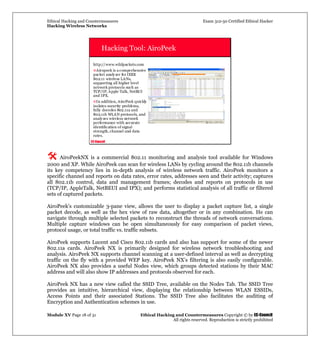 Ethical Hacking and Countermeasures Exam 312-50 Certified Ethical Hacker
Hacking Wireless Networks
Module XV Page 18 of 31 Ethical Hacking and Countermeasures Copyright © by EC-Council
All rights reserved. Reproduction is strictly prohibited
EC-Council
Hacking Tool: AiroPeek
http://www.wildpackets.com
Airopeek is a comprehensive
packet analyzer for IEEE
802.11 wireless LANs,
supporting all higher level
network protocols such as
TCP/IP, Apple Talk, NetBUI
and IPX.
In addition, AiroPeek quickly
isolates security problems,
fully decodes 802.11a and
802.11b WLAN protocols, and
analyzes wireless network
performance with accurate
identification of signal
strength, channel and data
rates.
AiroPeekNX is a commercial 802.11 monitoring and analysis tool available for Windows
2000 and XP. While AiroPeek can scan for wireless LANs by cycling around the 802.11b channels
its key competency lies in in-depth analysis of wireless network traffic. AiroPeek monitors a
specific channel and reports on data rates, error rates, addresses seen and their activity; captures
all 802.11b control, data and management frames; decodes and reports on protocols in use
(TCP/IP, AppleTalk, NetBEUI and IPX); and performs statistical analysis of all traffic or filtered
sets of captured packets.
AiroPeek’s customizable 3-pane view, allows the user to display a packet capture list, a single
packet decode, as well as the hex view of raw data, altogether or in any combination. He can
navigate through multiple selected packets to reconstruct the threads of network conversations.
Multiple capture windows can be open simultaneously for easy comparison of packet views,
protocol usage, or total traffic vs. traffic subsets.
AiroPeek supports Lucent and Cisco 802.11b cards and also has support for some of the newer
802.11a cards. AiroPeek NX is primarily designed for wireless network troubleshooting and
analysis. AiroPeek NX supports channel scanning at a user-defined interval as well as decrypting
traffic on the fly with a provided WEP key. AiroPeek NX’s filtering is also easily configurable.
AiroPeek NX also provides a useful Nodes view, which groups detected stations by their MAC
address and will also show IP addresses and protocols observed for each.
AiroPeek NX has a new view called the SSID Tree, available on the Nodes Tab. The SSID Tree
provides an intuitive, hierarchical view, displaying the relationship between WLAN ESSIDs,
Access Points and their associated Stations. The SSID Tree also facilitates the auditing of
Encryption and Authentication schemes in use.
 