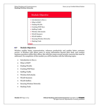 Ethical Hacking and Countermeasures Exam 312-50 Certified Ethical Hacker
Hacking Wireless Networks
Module XV Page 2 of 31 Ethical Hacking and Countermeasures Copyright © by EC-Council
All rights reserved. Reproduction is strictly prohibited
EC-Council
Module Objective
Introduction to 802.11
What is WEP?
Finding WLANs
Cracking WEP Keys
Sniffing Traffic
Wireless DoS attacks
WLAN Scanners
WLAN Sniffers
Securing Wireless Networks
Hacking Tools
Module Objectives
Wireless enables better communication, enhances productivity and enables better customer
service. A Wireless LAN allows users to access information beyond their desk, and conduct
business anywhere within their offices. But with this comes several security concerns that must be
addressed. On completion of this module you will be familiar with the following topics.
• Introduction to 802.11
• What is WEP?
• Finding WLANs
• Cracking WEP Keys
• Sniffing Traffic
• Wireless DoS attacks
• WLAN Scanners
• WLAN Sniffers
• Securing Wireless Networks
• Hacking Tools
 