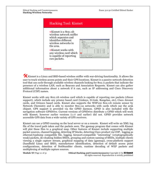 Ethical Hacking and Countermeasures Exam 312-50 Certified Ethical Hacker
Hacking Wireless Networks
Module XV Page 21 of 31 Ethical Hacking and Countermeasures Copyright © by EC-Council
All rights reserved. Reproduction is strictly prohibited
EC-Council
Hacking Tool: Kismet
Kismet is a 802.11b
wireless network sniffer
which separates and
identifies different
wireless networks in
the area.
Kismet works with
any wireless card which
is capable of reporting
raw packets.
Kismet is a Linux and BSD-based wireless sniffer with war-driving functionality. It allows the
user to track wireless access points and their GPS locations. Kismet is a passive network-detection
tool that can cycle through available wireless channels looking for 802.11 packets that indicate the
presence of a wireless LAN, such as Beacons and Association Requests. Kismet can also gather
additional information about a network if it can, such as IP addressing and Cisco Discovery
Protocol (CDP) names.
Kismet works with any 802.11b wireless card which is capable of reporting raw packets (rfmon
support), which include any prism2 based card (Linksys, D-Link, Rangelan, etc), Cisco Aironet
cards, and Orinoco based cards. Kismet also supports the WSP100 802.11b remote sensor by
Network Chemistry and is able to monitor 802.11a networks with cards which use the ar5k
chipset. GPS support is provided via the GPSD daemon. GPSD is also included with the
navigation software GPSDrive. Current versions of GPSDrive distribute a GPSD which will work
with Kismet, however earlier versions (1.17 and earlier) did not. GPSD provides network
accessible GPS data from a wide variety of GPS receivers.
Kismet can use a GPSD running on the local server or on a remote. Kismet will write an XML log
file of the travel path taken and the packets seen. The gpsmap program that comes with Kismet
will plot these files to a graphical map. Other features of Kismet include supporting multiple
packet sources, channel hopping, detecting IP blocks, detecting Cisco product via CDP, logging as
ethereal/tcpdump compatible file, logging Airsnort-compatible "interesting" (cryptographically
weak) packets, de-cloaking hidden SSIDs, grouping and custom naming of SSIDs, multiple clients
viewing a single capture stream, graphical mapping of data (gpsmap), cross-platform support
(handheld Linux and BSD), manufacturer identification, detection of default access point
configurations, detection of NetStumbler clients, runtime decoding of WEP packets and
multiplexing of multiple capture sources.
 