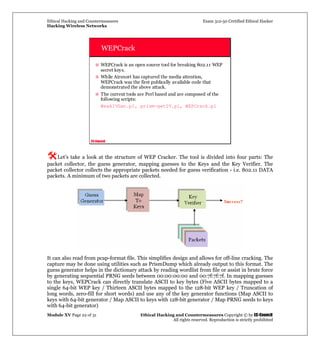 Ethical Hacking and Countermeasures Exam 312-50 Certified Ethical Hacker
Hacking Wireless Networks
Module XV Page 22 of 31 Ethical Hacking and Countermeasures Copyright © by EC-Council
All rights reserved. Reproduction is strictly prohibited
EC-Council
WEPCrack
WEPCrack is an open source tool for breaking 802.11 WEP
secret keys.
While Airsnort has captured the media attention,
WEPCrack was the first publically available code that
demonstrated the above attack.
The current tools are Perl based and are composed of the
following scripts:
WeakIVGen.pl, prism-getIV.pl, WEPCrack.pl
Let’s take a look at the structure of WEP Cracker. The tool is divided into four parts: The
packet collector, the guess generator, mapping guesses to the Keys and the Key Verifier. The
packet collector collects the appropriate packets needed for guess verification - i.e. 802.11 DATA
packets. A minimum of two packets are collected.
It can also read from pcap-format file. This simplifies design and allows for off-line cracking. The
capture may be done using utilities such as PrismDump which already output to this format. The
guess generator helps in the dictionary attack by reading wordlist from file or assist in brute force
by generating sequential PRNG seeds between 00:00:00:00 and 00:7f:7f:7f. In mapping guesses
to the keys, WEPCrack can directly translate ASCII to key bytes (Five ASCII bytes mapped to a
single 64-bit WEP key / Thirteen ASCII bytes mapped to the 128-bit WEP key / Truncation of
long words, zero-fill for short words) and use any of the key generator functions (Map ASCII to
keys with 64-bit generator / Map ASCII to keys with 128-bit generator / Map PRNG seeds to keys
with 64-bit generator)
 