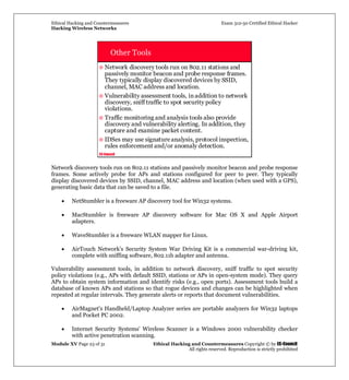 Ethical Hacking and Countermeasures Exam 312-50 Certified Ethical Hacker
Hacking Wireless Networks
Module XV Page 23 of 31 Ethical Hacking and Countermeasures Copyright © by EC-Council
All rights reserved. Reproduction is strictly prohibited
EC-Council
Other Tools
Network discovery tools run on 802.11 stations and
passively monitor beacon and probe response frames.
They typically display discovered devices by SSID,
channel, MAC address and location.
Vulnerability assessment tools, inaddition to network
discovery, sniff traffic to spot security policy
violations.
Traffic monitoring and analysis tools also provide
discovery and vulnerability alerting. In addition, they
capture and examine packet content.
IDSes may use signature analysis, protocol inspection,
rules enforcement and/or anomaly detection.
Network discovery tools run on 802.11 stations and passively monitor beacon and probe response
frames. Some actively probe for APs and stations configured for peer to peer. They typically
display discovered devices by SSID, channel, MAC address and location (when used with a GPS),
generating basic data that can be saved to a file.
• NetStumbler is a freeware AP discovery tool for Win32 systems.
• MacStumbler is freeware AP discovery software for Mac OS X and Apple Airport
adapters.
• WaveStumbler is a freeware WLAN mapper for Linux.
• AirTouch Network's Security System War Driving Kit is a commercial war-driving kit,
complete with sniffing software, 802.11b adapter and antenna.
Vulnerability assessment tools, in addition to network discovery, sniff traffic to spot security
policy violations (e.g., APs with default SSID, stations or APs in open-system mode). They query
APs to obtain system information and identify risks (e.g., open ports). Assessment tools build a
database of known APs and stations so that rogue devices and changes can be highlighted when
repeated at regular intervals. They generate alerts or reports that document vulnerabilities.
• AirMagnet's Handheld/Laptop Analyzer series are portable analyzers for Win32 laptops
and Pocket PC 2002.
• Internet Security Systems' Wireless Scanner is a Windows 2000 vulnerability checker
with active penetration scanning.
 