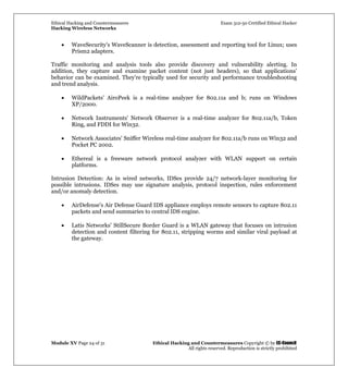 Ethical Hacking and Countermeasures Exam 312-50 Certified Ethical Hacker
Hacking Wireless Networks
Module XV Page 24 of 31 Ethical Hacking and Countermeasures Copyright © by EC-Council
All rights reserved. Reproduction is strictly prohibited
• WaveSecurity's WaveScanner is detection, assessment and reporting tool for Linux; uses
Prism2 adapters.
Traffic monitoring and analysis tools also provide discovery and vulnerability alerting. In
addition, they capture and examine packet content (not just headers), so that applications'
behavior can be examined. They're typically used for security and performance troubleshooting
and trend analysis.
• WildPackets' AiroPeek is a real-time analyzer for 802.11a and b; runs on Windows
XP/2000.
• Network Instruments' Network Observer is a real-time analyzer for 802.11a/b, Token
Ring, and FDDI for Win32.
• Network Associates' Sniffer Wireless real-time analyzer for 802.11a/b runs on Win32 and
Pocket PC 2002.
• Ethereal is a freeware network protocol analyzer with WLAN support on certain
platforms.
Intrusion Detection: As in wired networks, IDSes provide 24/7 network-layer monitoring for
possible intrusions. IDSes may use signature analysis, protocol inspection, rules enforcement
and/or anomaly detection.
• AirDefense's Air Defense Guard IDS appliance employs remote sensors to capture 802.11
packets and send summaries to central IDS engine.
• Latis Networks' StillSecure Border Guard is a WLAN gateway that focuses on intrusion
detection and content filtering for 802.11, stripping worms and similar viral payload at
the gateway.
 