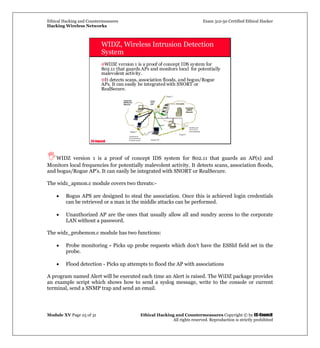 Ethical Hacking and Countermeasures Exam 312-50 Certified Ethical Hacker
Hacking Wireless Networks
Module XV Page 25 of 31 Ethical Hacking and Countermeasures Copyright © by EC-Council
All rights reserved. Reproduction is strictly prohibited
EC-Council
WIDZ, Wireless Intrusion Detection
System
WIDZ version 1 is a proof of concept IDS system for
802.11 that guards APs and monitors local for potentially
malevolent activity.
It detects scans, association floods, and bogus/Rogue
APs. It can easily be integrated with SNORT or
RealSecure.
WIDZ version 1 is a proof of concept IDS system for 802.11 that guards an AP(s) and
Monitors local frequencies for potentially malevolent activity. It detects scans, association floods,
and bogus/Rogue AP's. It can easily be integrated with SNORT or RealSecure.
The widz_apmon.c module covers two threats:-
• Bogus APS are designed to steal the association. Once this is achieved login credentials
can be retrieved or a man in the middle attacks can be performed.
• Unauthorized AP are the ones that usually allow all and sundry access to the corporate
LAN without a password.
The widz_probemon.c module has two functions:
• Probe monitoring - Picks up probe requests which don't have the ESSId field set in the
probe.
• Flood detection - Picks up attempts to flood the AP with associations
A program named Alert will be executed each time an Alert is raised. The WiDZ package provides
an example script which shows how to send a syslog message, write to the console or current
terminal, send a SNMP trap and send an email.
 