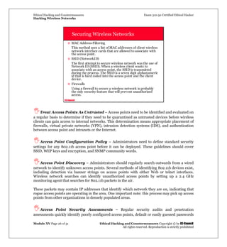 Ethical Hacking and Countermeasures Exam 312-50 Certified Ethical Hacker
Hacking Wireless Networks
Module XV Page 26 of 31 Ethical Hacking and Countermeasures Copyright © by EC-Council
All rights reserved. Reproduction is strictly prohibited
EC-Council
Securing Wireless Networks
MAC Address Filtering
This method uses a list of MAC addresses of client wireless
network interface cards that are allowed to associate with
the access point.
SSID (NetworkID)
The first attempt to secure wireless network was the use of
Network ID (SSID). When a wireless client wants to
associate with an access point, the SSID is transmitted
during the process. The SSID is a seven digit alphanumeric
id that is hard coded into the access point and the client
device.
Firewalls
Using a firewall to secure a wireless network is probably
the only security feature that will prevent unauthorized
access.
Treat Access Points As Untrusted – Access points need to be identified and evaluated on
a regular basis to determine if they need to be quarantined as untrusted devices before wireless
clients can gain access to internal networks. This determination means appropriate placement of
firewalls, virtual private networks (VPN), intrusion detection systems (IDS), and authentication
between access point and intranets or the Internet.
Access Point Configuration Policy – Administrators need to define standard security
settings for any 802.11b access point before it can be deployed. These guidelines should cover
SSID, WEP keys and encryption, and SNMP community words.
Access Point Discovery – Administrators should regularly search outwards from a wired
network to identify unknown access points. Several methods of identifying 802.11b devices exist,
including detection via banner strings on access points with either Web or telnet interfaces.
Wireless network searches can identify unauthorized access points by setting up a 2.4 GHz
monitoring agent that searches for 802.11b packets in the air.
These packets may contain IP addresses that identify which network they are on, indicating that
rogue access points are operating in the area. One important note: this process may pick up access
points from other organizations in densely populated areas.
Access Point Security Assessments – Regular security audits and penetration
assessments quickly identify poorly configured access points, default or easily guessed passwords
 