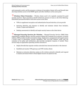 Ethical Hacking and Countermeasures Exam 312-50 Certified Ethical Hacker
Hacking Wireless Networks
Module XV Page 27 of 31 Ethical Hacking and Countermeasures Copyright © by EC-Council
All rights reserved. Reproduction is strictly prohibited
and community words, and the presence or absence of encryption. Router ACLs and firewall rules
also help minimize access to the SNMP agents and other interfaces on the access point.
Wireless Client Protection – Wireless clients need to be regularly examined for good
security practices. These procedures should include the presence of some or all of the following:
Distributed personal firewalls to lock down access to the client
• VPNs to supplement encryption and authentication beyond what 802.11b can provide
• Intrusion detection and response to identify and minimize attacks from intruders,
viruses, Trojans and backdoors
• Desktop assessments to identify and repair security issues on the client device
Managed Security Services for Wireless – Managed Security Services (MSS) helps
organizations establish effective security practices without the overhead of an extensive, in-house
solution. MSS providers handle assessment, design, deployment, management and support across
a broad range of information security disciplines. This 24/7/365 solution works with the
customer to set policy and architecture, plus provides emergency response, if needed. These
services help an organization operating wireless networks to:
• Deploy firewalls that separate wireless networks from internal networks or the Internet
• Establish and monitor VPN gateways and VPN wireless clients
• Maintain an intrusion detection system on the wireless network to identify and respond
to attacks and misuse before critical digital resource are placed at risk.
 