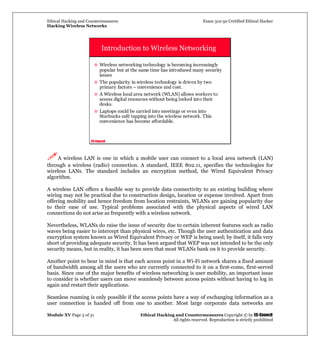 Ethical Hacking and Countermeasures Exam 312-50 Certified Ethical Hacker
Hacking Wireless Networks
Module XV Page 3 of 31 Ethical Hacking and Countermeasures Copyright © by EC-Council
All rights reserved. Reproduction is strictly prohibited
EC-Council
Introduction to Wireless Networking
Wireless networking technology is becoming increasingly
popular but at the same time has introduced many security
issues
The popularity in wireless technology is driven by two
primary factors – convenience and cost.
A Wireless local area network (WLAN) allows workers to
access digital resources without being locked into their
desks.
Laptops could be carried into meetings or even into
Starbucks café tapping into the wireless network. This
convenience has become affordable.
A wireless LAN is one in which a mobile user can connect to a local area network (LAN)
through a wireless (radio) connection. A standard, IEEE 802.11, specifies the technologies for
wireless LANs. The standard includes an encryption method, the Wired Equivalent Privacy
algorithm.
A wireless LAN offers a feasible way to provide data connectivity to an existing building where
wiring may not be practical due to construction design, location or expense involved. Apart from
offering mobility and hence freedom from location restraints, WLANs are gaining popularity due
to their ease of use. Typical problems associated with the physical aspects of wired LAN
connections do not arise as frequently with a wireless network.
Nevertheless, WLANs do raise the issue of security due to certain inherent features such as radio
waves being easier to intercept than physical wires, etc. Though the user authentication and data
encryption system known as Wired Equivalent Privacy or WEP is being used; by itself, it falls very
short of providing adequate security. It has been argued that WEP was not intended to be the only
security means, but in reality, it has been seen that most WLANs bank on it to provide security.
Another point to bear in mind is that each access point in a Wi-Fi network shares a fixed amount
of bandwidth among all the users who are currently connected to it on a first-come, first-served
basis. Since one of the major benefits of wireless networking is user mobility, an important issue
to consider is whether users can move seamlessly between access points without having to log in
again and restart their applications.
Seamless roaming is only possible if the access points have a way of exchanging information as a
user connection is handed off from one to another. Most large corporate data networks are
 