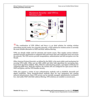 Ethical Hacking and Countermeasures Exam 312-50 Certified Ethical Hacker
Hacking Wireless Networks
Module XV Page 30 of 31 Ethical Hacking and Countermeasures Copyright © by EC-Council
All rights reserved. Reproduction is strictly prohibited
EC-Council
Maximum Security: Add VPN to
Wireless LAN
The combination of VPN (IPSec) and 802.11 is an ideal solution for existing wireless
networking security needs. For corporate networks, a VPN solution for wireless access is currently
the most suitable alternative to WEP and MAC address filtering.
VPNs are already widely used for intranets and remote access. They employ various industry-
standard security mechanisms to safeguard data and ensure that only authorized users can access
the network. The VPN servers provide encapsulation, authentication and full encryption over the
WLAN.
IPSec (Internet Protocol Security), as defined by the IEEE, is the most widely used mechanism for
securing VPN traffic. IPSec can use DES, 3DES and other bulk algorithms for encrypting data,
keyed hash algorithms (HMAC, MD5, SHA) for authenticating packets, and digital certificates for
validating public keys. With this solution, the wireless APs are configured for open access with no
WEP encryption, and the VPN handles security.
VPNs also support a variety of user authentication methods such as RADIUS, SecureID and
digital certificates. These standards-based methods allow for easy integration into existing
network infrastructures. Since VPN servers can be centrally managed, administrative overhead is
low. And unlike WEP with MAC address filtering, VPN solutions are scalable to several users.
 