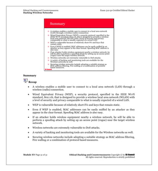 Ethical Hacking and Countermeasures Exam 312-50 Certified Ethical Hacker
Hacking Wireless Networks
Module XV Page 31 of 31 Ethical Hacking and Countermeasures Copyright © by EC-Council
All rights reserved. Reproduction is strictly prohibited
EC-Council
Summary
A wireless enables a mobile user to connect to a local area network
(LAN) through a wireless (radio) connection.
Wired Equivalent Privacy (WEP), a security protocol, specified in the
IEEE Wi-Fi standard, 802.11b, that is designed to provide a wireless
local area network (WLAN) with a level of security and privacy
comparable to what is usually expected of a wired LAN.
WEP is vulnerable because of relatively short IVs and keys that
remain static.
Even if WEP is enabled, MAC addresses can be easily sniffed by an
attacker as they appear in the clear format. Spoofing MAC address is
also easy.
If an attacker holds wireless equipment nearby a wireless network, he
will be able to perform a spoofing attack by setting up an access point
(rogue) near the target wireless network.
Wireless networks are extremely vulnerable to DoS attacks.
A variety of hacking and monitoring tools are available for the
Wireless networks as well.
Securing wireless networks include adopting a suitable strategy as
MAC address filtering, Fire walling or a combination of protocol
based measures.
Summary
Recap
• A wireless enables a mobile user to connect to a local area network (LAN) through a
wireless (radio) connection.
• Wired Equivalent Privacy (WEP), a security protocol, specified in the IEEE Wi-Fi
standard, 802.11b, that is designed to provide a wireless local area network (WLAN) with
a level of security and privacy comparable to what is usually expected of a wired LAN.
• WEP is vulnerable because of relatively short IVs and keys that remain static.
• Even if WEP is enabled, MAC addresses can be easily sniffed by an attacker as they
appear in the clear format. Spoofing MAC address is also easy.
• If an attacker holds wireless equipment nearby a wireless network, he will be able to
perform a spoofing attack by setting up an access point (rogue) near the target wireless
network.
• Wireless networks are extremely vulnerable to DoS attacks.
• A variety of hacking and monitoring tools are available for the Wireless networks as well.
• Securing wireless networks include adopting a suitable strategy as MAC address filtering,
Fire walling or a combination of protocol based measures.
 