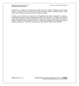 Ethical Hacking and Countermeasures Exam 312-50 Certified Ethical Hacker
Hacking Wireless Networks
Module XV Page 4 of 31 Ethical Hacking and Countermeasures Copyright © by EC-Council
All rights reserved. Reproduction is strictly prohibited
divided into a number of smaller pieces called subnets for traffic management and security
reasons. In many instances wireless LAN vendors provide seamless roaming within a single
subnet, but not when a user moves from one subnet to another.
However, such solutions are expensive and integrating the various components requires a
considerable amount of patient networking expertise. The objective is to deploy and maintain
secure, high performance wireless LANs with a minimum amount of time, effort and expense.
Wireless networks and access points (APs) are some of the simplest and inexpensive types of
targets to footprint (or “war-drive”) and also some of the hardest to detect and scrutinize.
 