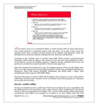 Ethical Hacking and Countermeasures Exam 312-50 Certified Ethical Hacker
Hacking Wireless Networks
Module XV Page 5 of 31 Ethical Hacking and Countermeasures Copyright © by EC-Council
All rights reserved. Reproduction is strictly prohibited
EC-Council
What is 802.11x ?
Wireless LAN standards are defined by the IEEE’s
802.11 working group. WLANs come in three flavors:
802.11b
• Operates in the 2.4000GHz to 2.2835GHz frtequency range
and can operate at up to 11 megabits per second.
802.11a
• Operates in the 5.15-5.35GHz to 5.725-5.825GHz frequency
range and can operate at up to 54 megabits per second.
802.11g
• Operates in the 2.4GHz frequency range (increased bandwidth
range) and can operate at up to 54 megabits per second.
Note: WEP standards are defined in the 802.11
standard and not the individual standards. WEP
vulnerabilities have the potential to affect all flavors of
802.11 networks.
For starters, 802.11x is a standard by IEEE, on which wireless LANs are based, allowing for
cross vendor products to seamlessly interact with each other. Let us take a look at how this
standard works. 802.11 wireless networks should not be confused with Bluetooth, which was
developed by a commercial coalition, including Ericsson, Motorola, and Microsoft.
According to this standard, data is encoded using DSSS (direct-sequence spread-spectrum)
technology. DSSS works by taking a data stream of zeros and ones and modulating it with a
second pattern, termed the chipping sequence. Chipping spreads modulated data across the
spectrum in a fashion that makes it possible to tolerate some signal loss.
When this standard was introduced in 1997, the chipping sequence chosen was the Barker code.
This is an 11-bit sequence (10110111000) that generates a carrier wave, modulated with Binary or
Quadrature Phase Shift Keying (B/QPSK). Modulating with BPSK yields 1 Mbps, while
modulating the direct sequence with QPSK 2Mbps.
The basic data stream is exclusive OR'd with the Barker code to generate a series of data objects
called chips. Each bit is then “encoded” by the 11-bit Barker code, and each group of 11 chips goes
on to encode one bit of data.
802.11b – 2.4GHz, 11Mbps
The 802.11b standard uses the 2.4GHz band. The 802.11b maintains the same compatibility with
the DSSS spectrum and incorporates more coding scheme, called complementary code keying
(CCK), to attain a top-end data rate of 11Mbps. Also, a second coding scheme called packet binary
convolutional code (PBCC) was included as an option at 5.5 and 11Mbps rates. The CCK
 