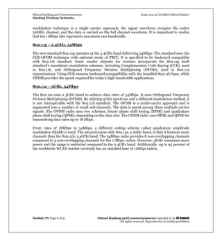Ethical Hacking and Countermeasures Exam 312-50 Certified Ethical Hacker
Hacking Wireless Networks
Module XV Page 6 of 31 Ethical Hacking and Countermeasures Copyright © by EC-Council
All rights reserved. Reproduction is strictly prohibited
modulation technique is a single carrier approach; the signal waveform occupies the entire
22MHz channel, and the data is carried on the full channel waveform. It is important to realize
that the 11Mbps rate represents maximum raw bandwidth.
802.11g – 2.4GHz, 54Mbps
The new standard 802.11g operates at the 2.4GHz band delivering 54Mbps. The standard uses the
CCK-OFDM technique with optional mode of PBCC. It is specified to be backward compatible
with 802.11b standard. Some vendor chipsets for wireless incorporate the 802.11g draft
standard’s mandatory modulation schemes, including Complementary Code Keying (CCK), used
in 802.11b, and Orthogonal Frequency Division Multiplexing (OFDM), used in 802.11a
transmissions. Using CCK ensures backward-compatibility with the installed 802.11b base, while
OFDM provides the speed required for today’s high-bandwidth applications.
802.11a – 5GHz, 54Mbps
The 802.11a uses a 5GHz band to achieve data rates of 54Mbps. It uses Orthogonal Frequency
Division Multiplexing (OFDM). By utilizing 5GHz spectrum and a different modulation method, it
is not interoperable with the 802.11b standard. The OFDM is a multi-carrier approach and is
segmented into a number of small sub-channels. The data is pared among these multiple carrier
signals. The OFDM radio uses two schemes, binary phase shift keying (BPSK) and quadrature
phase shift keying (QPSK), depending on the data rate. The OFDM radio uses BPSK and QPSK for
transmitting data rates up to 18 Mbps.
From rates of 18Mbps to 54Mbps, a different coding scheme called quadrature amplitude
modulation (QAM) is used. The attractiveness with 802.11a, a 5GHz band, is that it features more
channels than the 802.11b, 2.4GHz band. The 54Mbps radio provides 8 non-overlapping channels
compared to 3 non-overlapping channels for the 11Mbps radios. However, 5GHz consumes more
power and the range is restricted compared to the 2.4GHz band. Additionally, up to 95 percent of
the worldwide WLAN market currently has an installed base of 11Mbps radios.
 