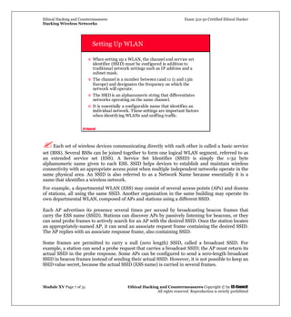 Ethical Hacking and Countermeasures Exam 312-50 Certified Ethical Hacker
Hacking Wireless Networks
Module XV Page 7 of 31 Ethical Hacking and Countermeasures Copyright © by EC-Council
All rights reserved. Reproduction is strictly prohibited
EC-Council
Setting Up WLAN
When setting up a WLAN, the channel and service set
identifier (SSID) must be configured in addition to
traditional network settings such as IP address and a
subnet mask.
The channel is a number between 1and 11 (1 and 13in
Europe) and designates the frequency on which the
network will operate.
The SSID is an alphanumeric string that differentiates
networks operating on the same channel.
It is essentially a configurable name that identifies an
individual network. These settings are important factors
when identifying WLANs and sniffing traffic.
Each set of wireless devices communicating directly with each other is called a basic service
set (BSS). Several BSSs can be joined together to form one logical WLAN segment, referred to as
an extended service set (ESS). A Service Set Identifier (SSID) is simply the 1-32 byte
alphanumeric name given to each ESS. SSID helps devices to establish and maintain wireless
connectivity with an appropriate access point when multiple independent networks operate in the
same physical area. An SSID is also referred to as a Network Name because essentially it is a
name that identifies a wireless network.
For example, a departmental WLAN (ESS) may consist of several access points (APs) and dozens
of stations, all using the same SSID. Another organization in the same building may operate its
own departmental WLAN, composed of APs and stations using a different SSID.
Each AP advertises its presence several times per second by broadcasting beacon frames that
carry the ESS name (SSID). Stations can discover APs by passively listening for beacons, or they
can send probe frames to actively search for an AP with the desired SSID. Once the station locates
an appropriately-named AP, it can send an associate request frame containing the desired SSID.
The AP replies with an associate response frame, also containing SSID.
Some frames are permitted to carry a null (zero length) SSID, called a broadcast SSID. For
example, a station can send a probe request that carries a broadcast SSID; the AP must return its
actual SSID in the probe response. Some APs can be configured to send a zero-length broadcast
SSID in beacon frames instead of sending their actual SSID. However, it is not possible to keep an
SSID value secret, because the actual SSID (ESS name) is carried in several frames.
 