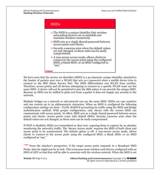 Ethical Hacking and Countermeasures Exam 312-50 Certified Ethical Hacker
Hacking Wireless Networks
Module XV Page 8 of 31 Ethical Hacking and Countermeasures Copyright © by EC-Council
All rights reserved. Reproduction is strictly prohibited
EC-Council
SSIDs
The SSID is a unique identifier that wireless
networking devices use to establish and
maintain wireless connectivity
SSID acts as a single shared password between
access points and clients.
Security concerns arise when the default values
are not changed, as these units can be easily
compromised.
A non-secure access mode, allows clients to
connect to the access point using the configured
SSID, a blank SSID, or an SSID configured as
“any.”
We have seen that the service set identifier (SSID) is a 32-character unique identifier attached to
the header of packets sent over a WLAN that acts as a password when a mobile device tries to
connect to the BSS (Basic Service Set). The SSID differentiates one WLAN from another.
Therefore, access points and all devices attempting to connect to a specific WLAN must use the
same SSID. A device will not be permitted to join the BSS unless it can provide the unique SSID.
Because an SSID can be sniffed in plain text from a packet it does not supply any security to the
network.
Multiple bridges on a network or sub-network can use the same SSID. SSIDs are case sensitive
and can contain up to 32 alphanumeric characters. When an SSID is configured the following
configuration settings are done - VLAN, RADIUS accounting for traffic using the SSID and Bridge
authentication method. With proper configuration, only clients with the correct SSID can
communicate with access points. In effect, SSID acts as a single shared password between access
points and clients. Access points come with default SSIDs. Security concerns arise when the
default values are not changed, as these units can be easily compromised.
If WEP is disabled, SSIDs are transmitted as clear text, exposing them to capture by an attacker
monitoring the network’s traffic. The ‘Secure Access mode’ requires the SSID of both client and
access point to be synchronized. The default option is off. A non-secure access mode, allows
clients to connect to the access point using the configured SSID, a blank SSID, or an SSID
configured as “any.”
From the attacker’s perspective, if the target access point responds to a Broadcast SSID
Probe, then he might just be in luck. This is because most wireless card drivers configured with an
SSID of ANY so that they will be able to associate with the wireless network. When the SSID is set
 