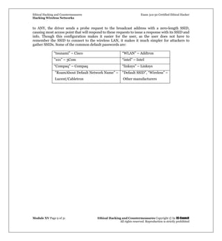 Ethical Hacking and Countermeasures Exam 312-50 Certified Ethical Hacker
Hacking Wireless Networks
Module XV Page 9 of 31 Ethical Hacking and Countermeasures Copyright © by EC-Council
All rights reserved. Reproduction is strictly prohibited
to ANY, the driver sends a probe request to the broadcast address with a zero-length SSID,
causing most access point that will respond to these requests to issue a response with its SSID and
info. Though this configuration makes it easier for the user, as the user does not have to
remember the SSID to connect to the wireless LAN, it makes it much simpler for attackers to
gather SSIDs. Some of the common default passwords are:
“tsunami” – Cisco “WLAN” – Addtron
”101” – 3Com “intel” – Intel
“Compaq” – Compaq “linksys” – Linksys
“RoamAbout Default Network Name” –
Lucent/Cabletron
“Default SSID”, “Wireless” –
Other manufacturers
 