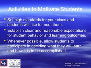 Level A FL EMS Instructor
Level A FL EMS Instructor
Course Curriculum
Course Curriculum
Activities to Motivate Students
 Set high standards for your class and
students will rise to meet them.
 Establish clear and reasonable expectations
for student behavior and learning outcomes.
 Whenever possible, allow students to
participate in deciding what they will learn
and how it is to be accomplished.
 