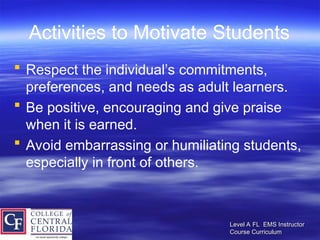 Level A FL EMS Instructor
Level A FL EMS Instructor
Course Curriculum
Course Curriculum
Activities to Motivate Students
 Respect the individual’s commitments,
preferences, and needs as adult learners.
 Be positive, encouraging and give praise
when it is earned.
 Avoid embarrassing or humiliating students,
especially in front of others.
 