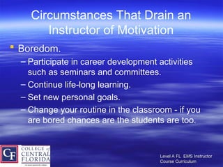 Level A FL EMS Instructor
Level A FL EMS Instructor
Course Curriculum
Course Curriculum
Circumstances That Drain an
Instructor of Motivation
 Boredom.
– Participate in career development activities
such as seminars and committees.
– Continue life-long learning.
– Set new personal goals.
– Change your routine in the classroom - if you
are bored chances are the students are too.
 