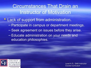 Level A FL EMS Instructor
Level A FL EMS Instructor
Course Curriculum
Course Curriculum
Circumstances That Drain an
Instructor of Motivation
 Lack of support from administration.
– Participate in campus or department meetings.
– Seek agreement on issues before they arise.
– Educate administration on your needs and
education philosophies.
 