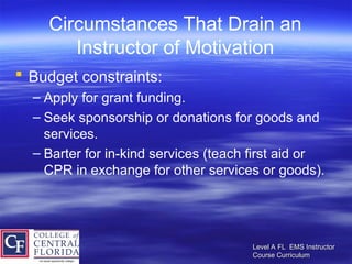Level A FL EMS Instructor
Level A FL EMS Instructor
Course Curriculum
Course Curriculum
Circumstances That Drain an
Instructor of Motivation
 Budget constraints:
– Apply for grant funding.
– Seek sponsorship or donations for goods and
services.
– Barter for in-kind services (teach first aid or
CPR in exchange for other services or goods).
 