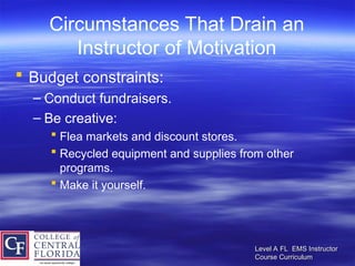 Level A FL EMS Instructor
Level A FL EMS Instructor
Course Curriculum
Course Curriculum
Circumstances That Drain an
Instructor of Motivation
 Budget constraints:
– Conduct fundraisers.
– Be creative:
 Flea markets and discount stores.
 Recycled equipment and supplies from other
programs.
 Make it yourself.
 