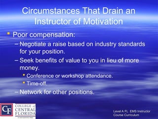 Level A FL EMS Instructor
Level A FL EMS Instructor
Course Curriculum
Course Curriculum
Circumstances That Drain an
Instructor of Motivation
 Poor compensation:
– Negotiate a raise based on industry standards
for your position.
– Seek benefits of value to you in lieu of more
money.
 Conference or workshop attendance.
 Time-off.
– Network for other positions.
 
