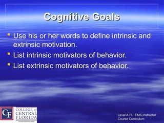 Level A FL EMS Instructor
Level A FL EMS Instructor
Course Curriculum
Course Curriculum
Cognitive Goals
Cognitive Goals
 Use his or her words to define intrinsic and
extrinsic motivation.
 List intrinsic motivators of behavior.
 List extrinsic motivators of behavior.
 
