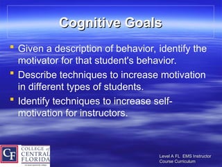 Level A FL EMS Instructor
Level A FL EMS Instructor
Course Curriculum
Course Curriculum
Cognitive Goals
Cognitive Goals
 Given a description of behavior, identify the
motivator for that student's behavior.
 Describe techniques to increase motivation
in different types of students.
 Identify techniques to increase self-
motivation for instructors.
 