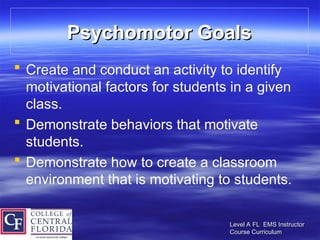 Level A FL EMS Instructor
Level A FL EMS Instructor
Course Curriculum
Course Curriculum
Psychomotor Goals
Psychomotor Goals
 Create and conduct an activity to identify
motivational factors for students in a given
class.
 Demonstrate behaviors that motivate
students.
 Demonstrate how to create a classroom
environment that is motivating to students.
 