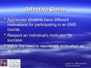 Level A FL EMS Instructor
Level A FL EMS Instructor
Course Curriculum
Course Curriculum
Affective Goals
Affective Goals
 Appreciate students have different
motivations for participating in an EMS
course.
 Respect an individual’s motivator for
success.
 Value the need to rejuvenate motivation as
an instructor.
 