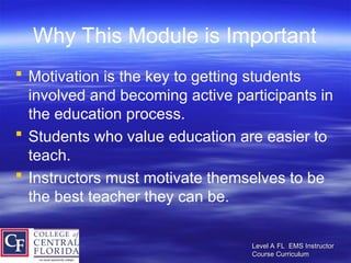 Level A FL EMS Instructor
Level A FL EMS Instructor
Course Curriculum
Course Curriculum
Why This Module is Important
 Motivation is the key to getting students
involved and becoming active participants in
the education process.
 Students who value education are easier to
teach.
 Instructors must motivate themselves to be
the best teacher they can be.
 