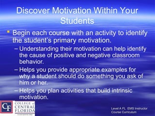 Level A FL EMS Instructor
Level A FL EMS Instructor
Course Curriculum
Course Curriculum
Discover Motivation Within Your
Students
 Begin each course with an activity to identify
the student’s primary motivation.
– Understanding their motivation can help identify
the cause of positive and negative classroom
behavior.
– Helps you provide appropriate examples for
why a student should do something you ask of
him or her.
– Helps you plan activities that build intrinsic
motivation.
 