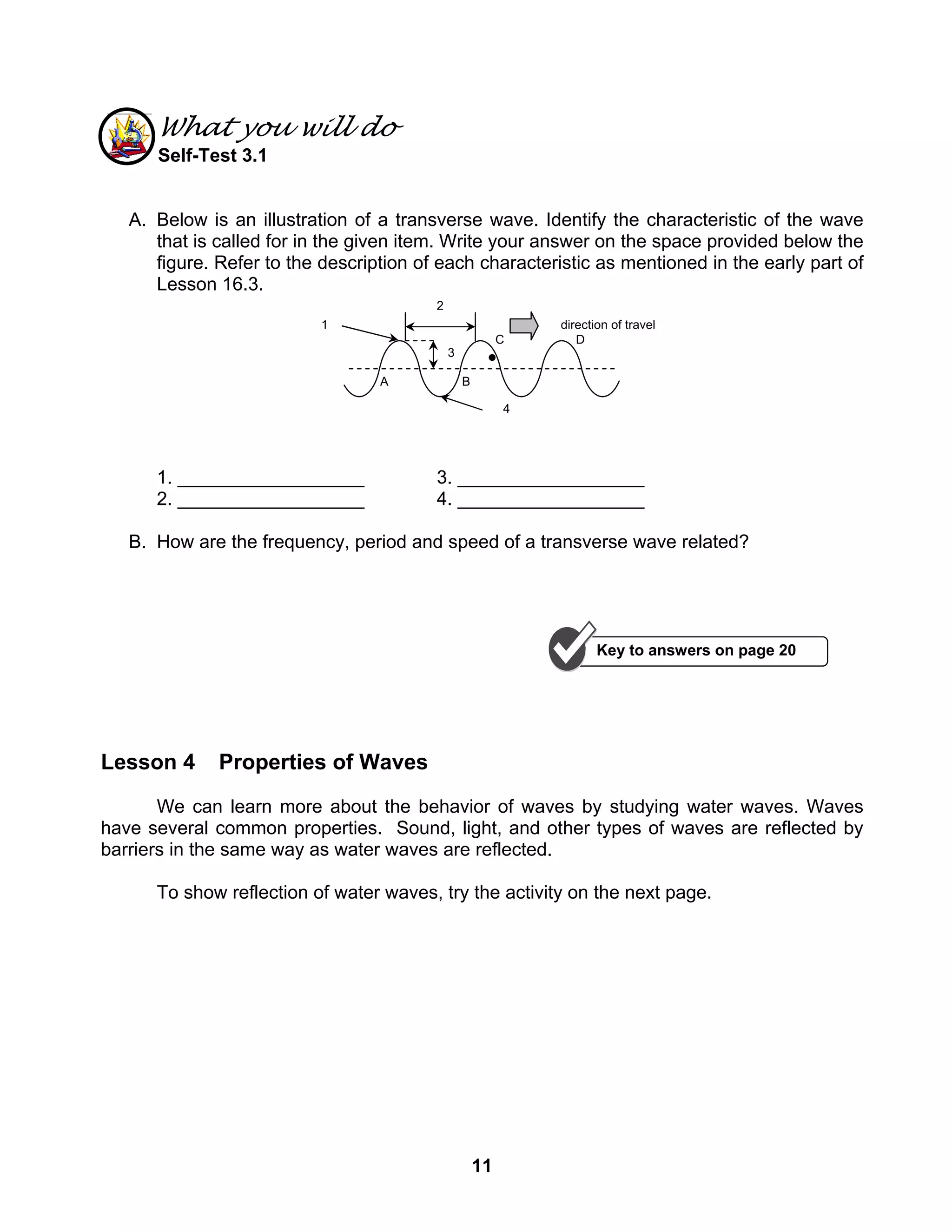 11
What you will do
Self-Test 3.1
A. Below is an illustration of a transverse wave. Identify the characteristic of the wave
that is called for in the given item. Write your answer on the space provided below the
figure. Refer to the description of each characteristic as mentioned in the early part of
Lesson 16.3.
1. __________________ 3. __________________
2. __________________ 4. __________________
B. How are the frequency, period and speed of a transverse wave related?
Lesson 4 Properties of Waves
We can learn more about the behavior of waves by studying water waves. Waves
have several common properties. Sound, light, and other types of waves are reflected by
barriers in the same way as water waves are reflected.
To show reflection of water waves, try the activity on the next page.
3
2
A
DC
B
4
1 direction of travel
Key to answers on page 20
 