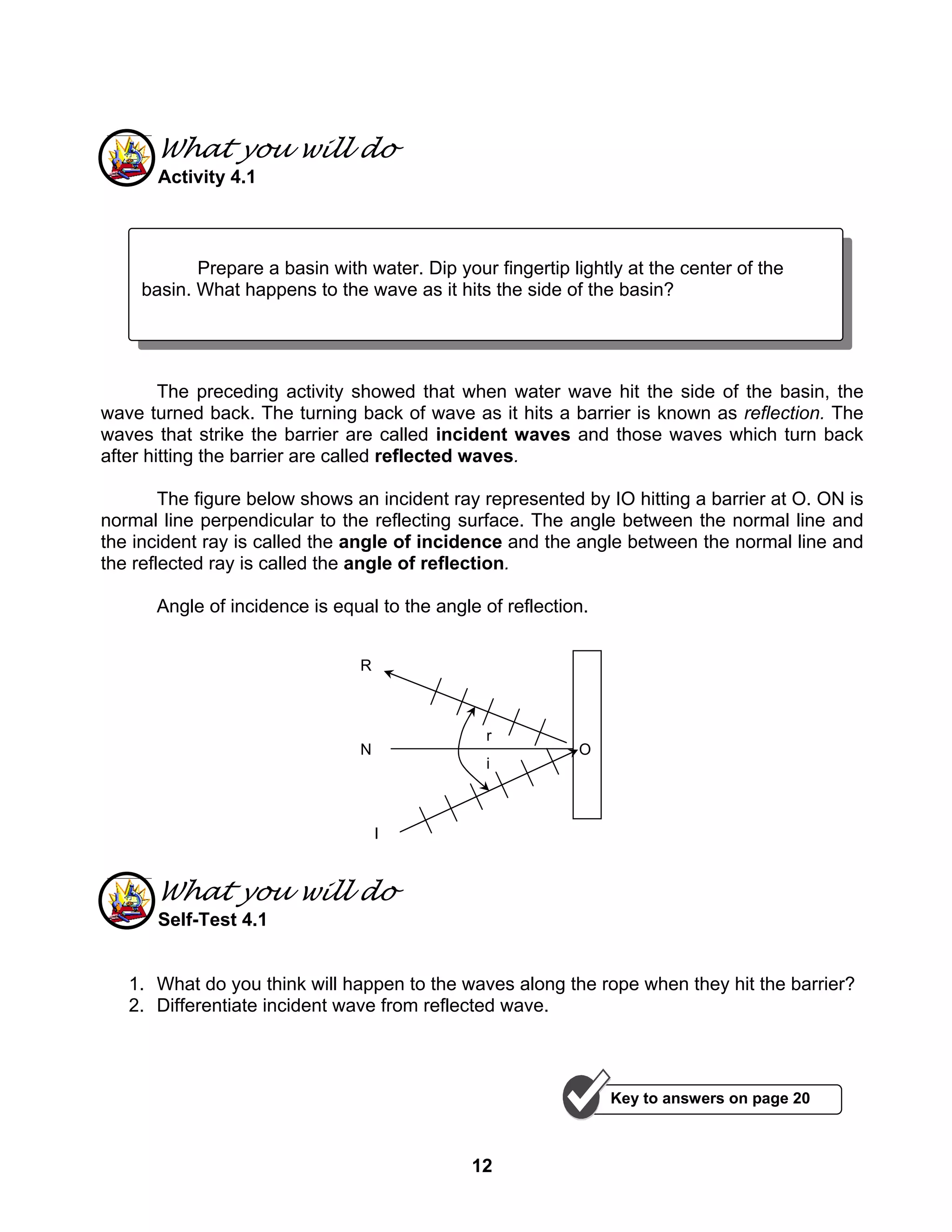 12
What you will do
Activity 4.1
The preceding activity showed that when water wave hit the side of the basin, the
wave turned back. The turning back of wave as it hits a barrier is known as reflection. The
waves that strike the barrier are called incident waves and those waves which turn back
after hitting the barrier are called reflected waves.
The figure below shows an incident ray represented by IO hitting a barrier at O. ON is
normal line perpendicular to the reflecting surface. The angle between the normal line and
the incident ray is called the angle of incidence and the angle between the normal line and
the reflected ray is called the angle of reflection.
Angle of incidence is equal to the angle of reflection.
What you will do
Self-Test 4.1
1. What do you think will happen to the waves along the rope when they hit the barrier?
2. Differentiate incident wave from reflected wave.
O
i
r
N
I
R
Prepare a basin with water. Dip your fingertip lightly at the center of the
basin. What happens to the wave as it hits the side of the basin?
Key to answers on page 20
 