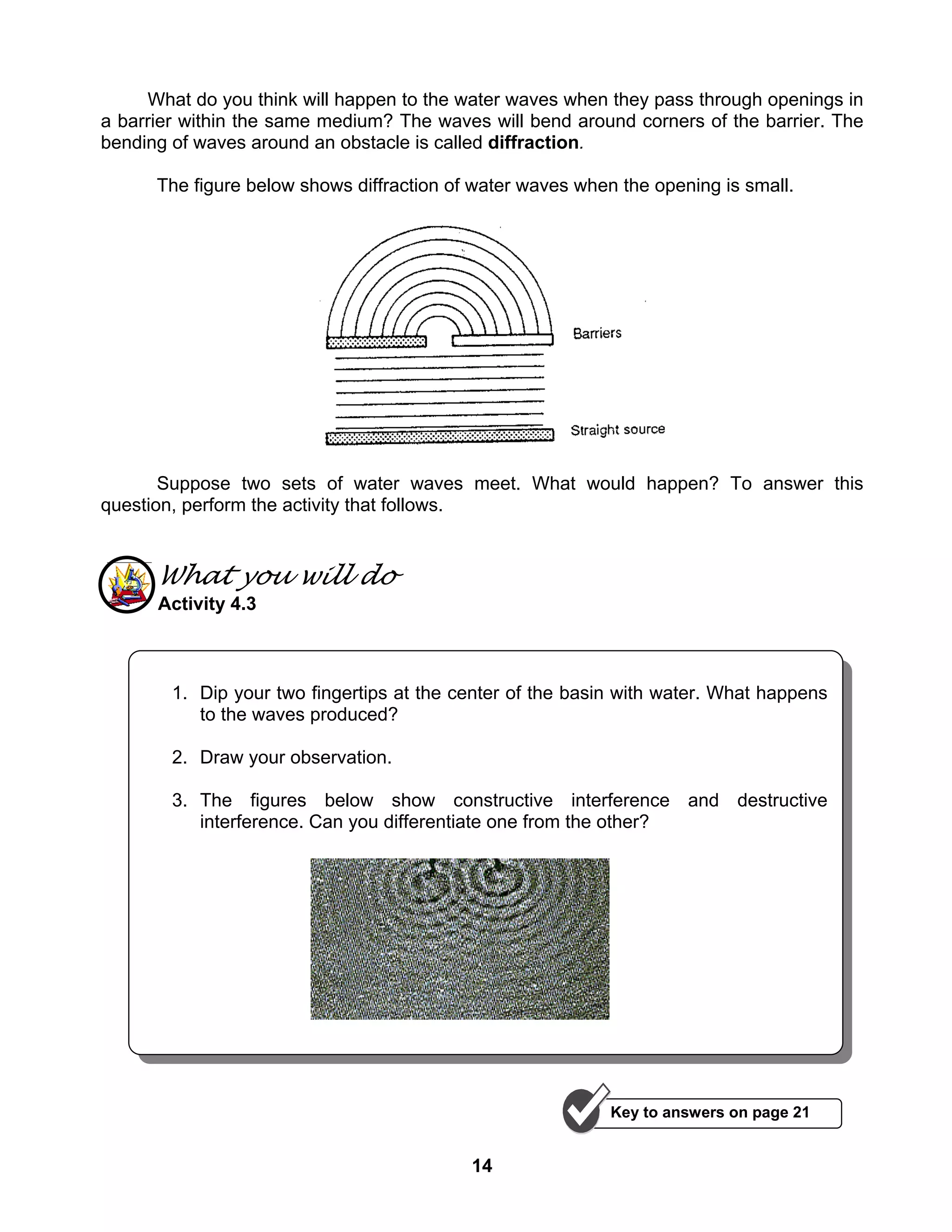 14
What do you think will happen to the water waves when they pass through openings in
a barrier within the same medium? The waves will bend around corners of the barrier. The
bending of waves around an obstacle is called diffraction.
The figure below shows diffraction of water waves when the opening is small.
Suppose two sets of water waves meet. What would happen? To answer this
question, perform the activity that follows.
What you will do
Activity 4.3
1. Dip your two fingertips at the center of the basin with water. What happens
to the waves produced?
2. Draw your observation.
3. The figures below show constructive interference and destructive
interference. Can you differentiate one from the other?
Key to answers on page 21
 