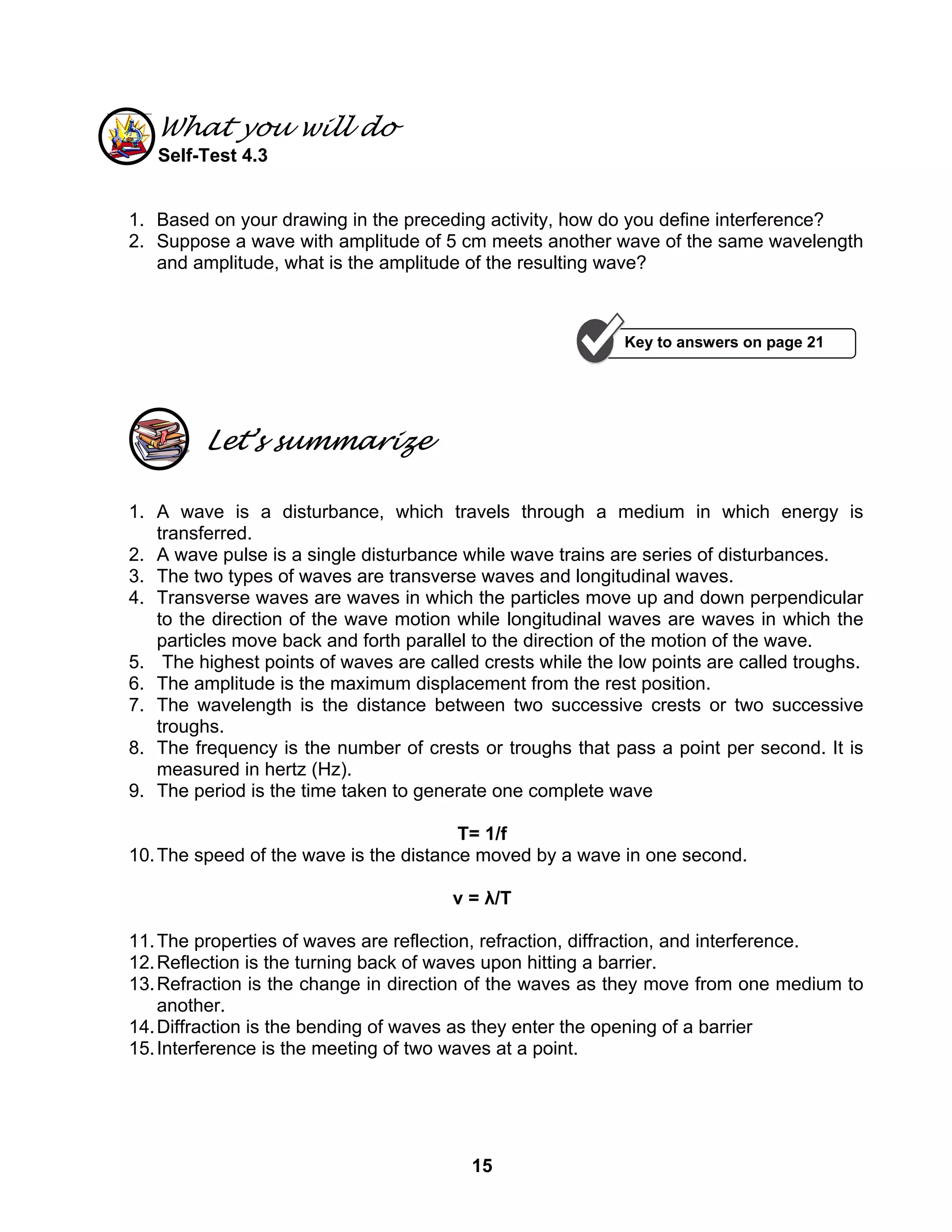 15
What you will do
Self-Test 4.3
1. Based on your drawing in the preceding activity, how do you define interference?
2. Suppose a wave with amplitude of 5 cm meets another wave of the same wavelength
and amplitude, what is the amplitude of the resulting wave?
Let’s summarize
1. A wave is a disturbance, which travels through a medium in which energy is
transferred.
2. A wave pulse is a single disturbance while wave trains are series of disturbances.
3. The two types of waves are transverse waves and longitudinal waves.
4. Transverse waves are waves in which the particles move up and down perpendicular
to the direction of the wave motion while longitudinal waves are waves in which the
particles move back and forth parallel to the direction of the motion of the wave.
5. The highest points of waves are called crests while the low points are called troughs.
6. The amplitude is the maximum displacement from the rest position.
7. The wavelength is the distance between two successive crests or two successive
troughs.
8. The frequency is the number of crests or troughs that pass a point per second. It is
measured in hertz (Hz).
9. The period is the time taken to generate one complete wave
T= 1/f
10.The speed of the wave is the distance moved by a wave in one second.
v = λ/T
11.The properties of waves are reflection, refraction, diffraction, and interference.
12.Reflection is the turning back of waves upon hitting a barrier.
13.Refraction is the change in direction of the waves as they move from one medium to
another.
14.Diffraction is the bending of waves as they enter the opening of a barrier
15.Interference is the meeting of two waves at a point.
Key to answers on page 21
 