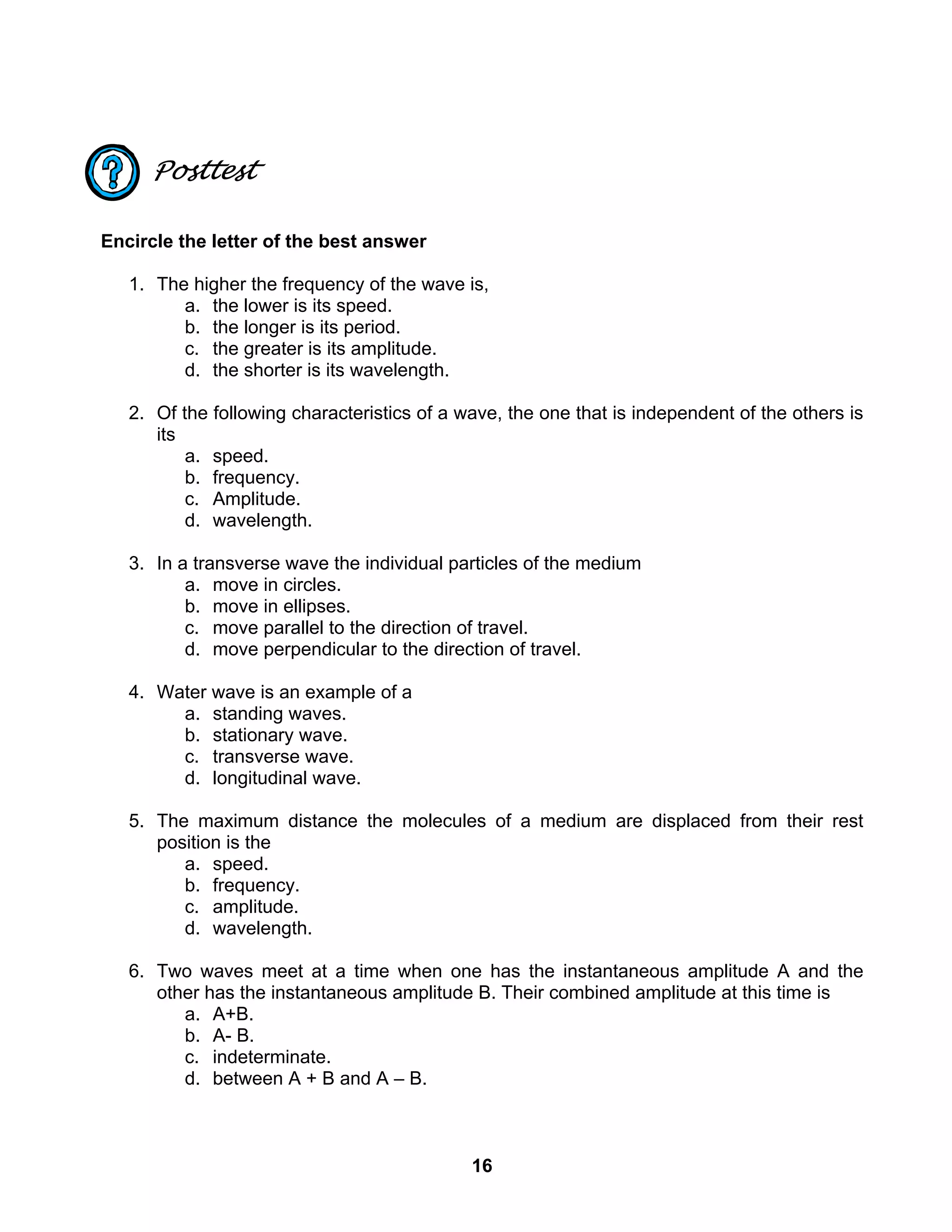 16
Posttest
Encircle the letter of the best answer
1. The higher the frequency of the wave is,
a. the lower is its speed.
b. the longer is its period.
c. the greater is its amplitude.
d. the shorter is its wavelength.
2. Of the following characteristics of a wave, the one that is independent of the others is
its
a. speed.
b. frequency.
c. Amplitude.
d. wavelength.
3. In a transverse wave the individual particles of the medium
a. move in circles.
b. move in ellipses.
c. move parallel to the direction of travel.
d. move perpendicular to the direction of travel.
4. Water wave is an example of a
a. standing waves.
b. stationary wave.
c. transverse wave.
d. longitudinal wave.
5. The maximum distance the molecules of a medium are displaced from their rest
position is the
a. speed.
b. frequency.
c. amplitude.
d. wavelength.
6. Two waves meet at a time when one has the instantaneous amplitude A and the
other has the instantaneous amplitude B. Their combined amplitude at this time is
a. A+B.
b. A- B.
c. indeterminate.
d. between A + B and A – B.
 