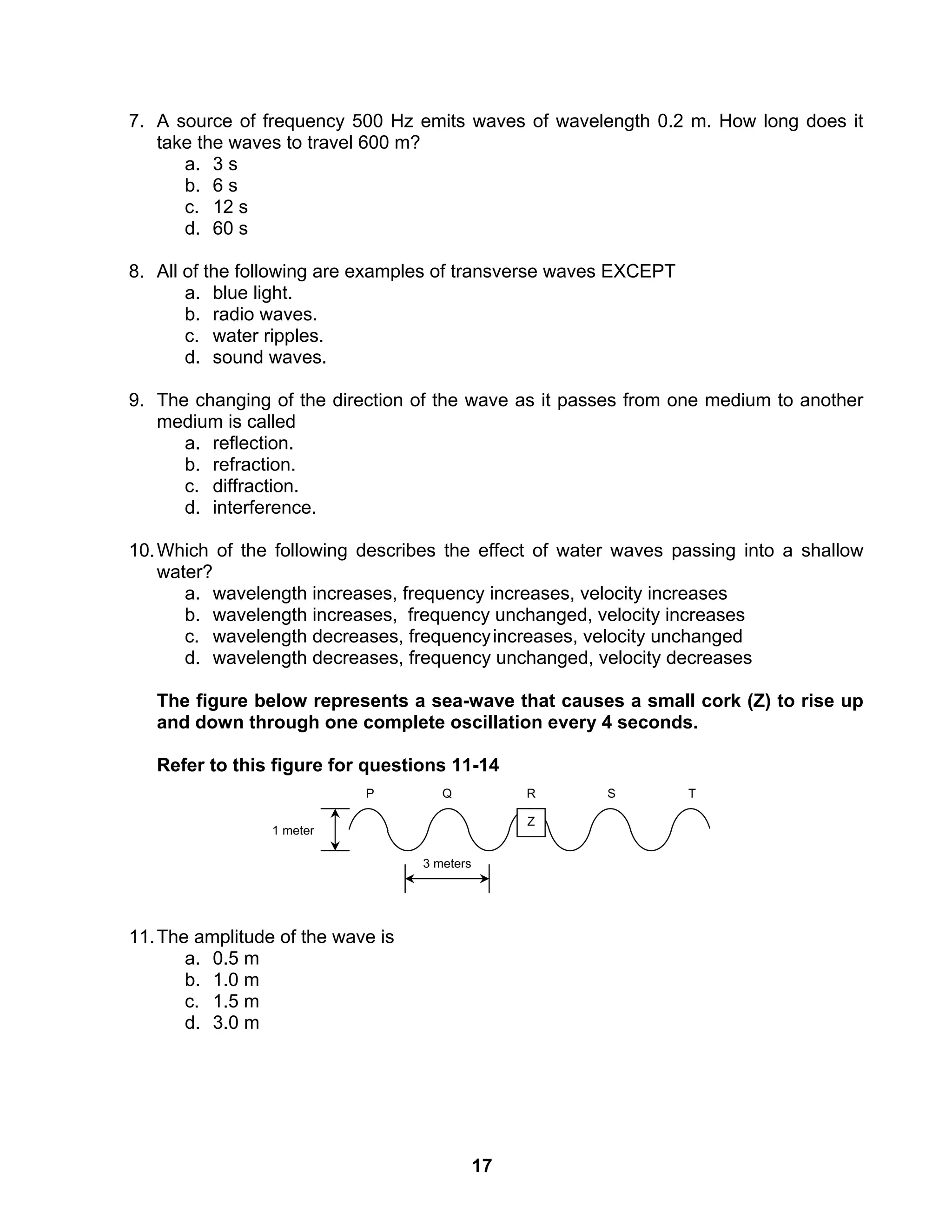 17
7. A source of frequency 500 Hz emits waves of wavelength 0.2 m. How long does it
take the waves to travel 600 m?
a. 3 s
b. 6 s
c. 12 s
d. 60 s
8. All of the following are examples of transverse waves EXCEPT
a. blue light.
b. radio waves.
c. water ripples.
d. sound waves.
9. The changing of the direction of the wave as it passes from one medium to another
medium is called
a. reflection.
b. refraction.
c. diffraction.
d. interference.
10.Which of the following describes the effect of water waves passing into a shallow
water?
a. wavelength increases, frequency increases, velocity increases
b. wavelength increases, frequency unchanged, velocity increases
c. wavelength decreases, frequencyincreases, velocity unchanged
d. wavelength decreases, frequency unchanged, velocity decreases
The figure below represents a sea-wave that causes a small cork (Z) to rise up
and down through one complete oscillation every 4 seconds.
Refer to this figure for questions 11-14
11.The amplitude of the wave is
a. 0.5 m
b. 1.0 m
c. 1.5 m
d. 3.0 m
P Q TSR
Z
3 meters
1 meter
 