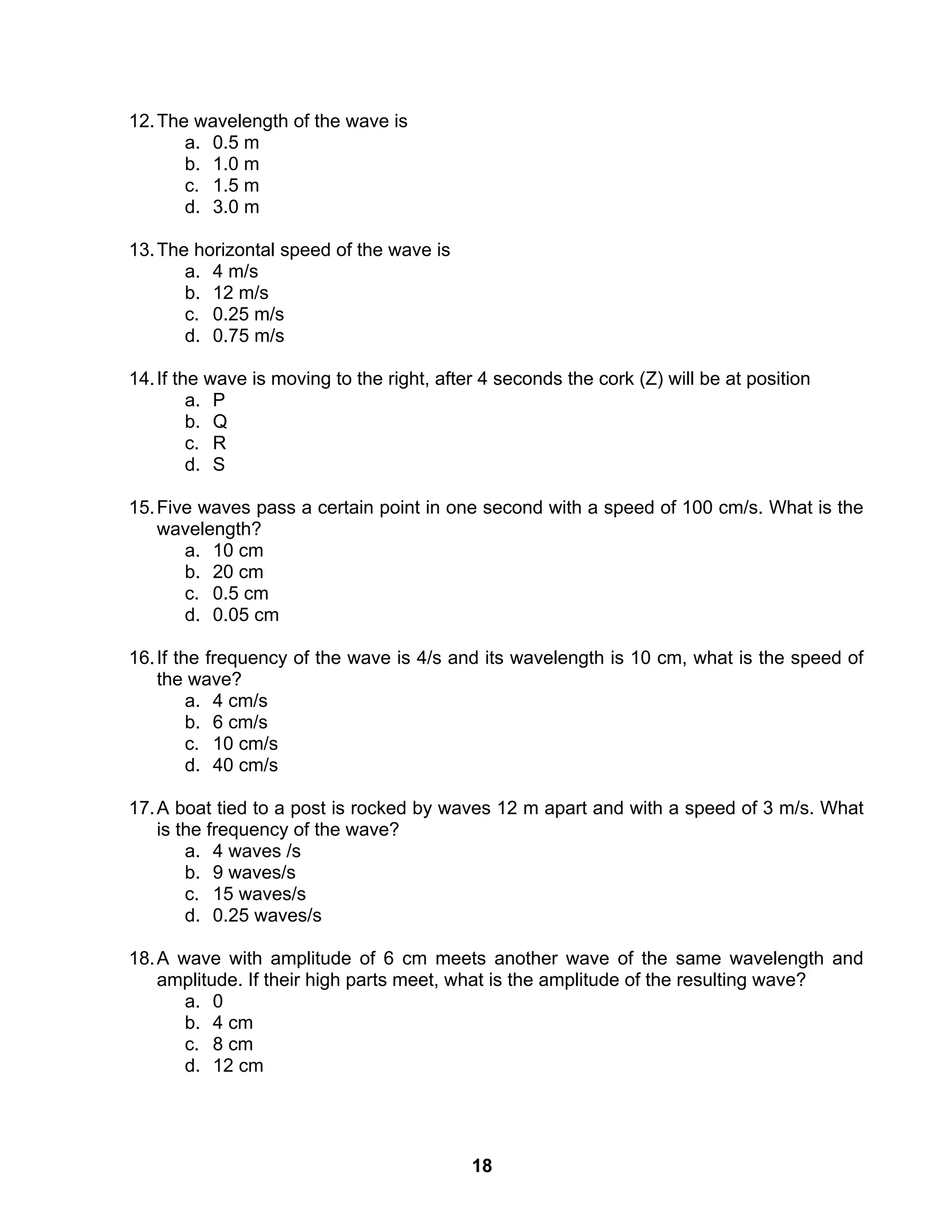 18
12.The wavelength of the wave is
a. 0.5 m
b. 1.0 m
c. 1.5 m
d. 3.0 m
13.The horizontal speed of the wave is
a. 4 m/s
b. 12 m/s
c. 0.25 m/s
d. 0.75 m/s
14.If the wave is moving to the right, after 4 seconds the cork (Z) will be at position
a. P
b. Q
c. R
d. S
15.Five waves pass a certain point in one second with a speed of 100 cm/s. What is the
wavelength?
a. 10 cm
b. 20 cm
c. 0.5 cm
d. 0.05 cm
16.If the frequency of the wave is 4/s and its wavelength is 10 cm, what is the speed of
the wave?
a. 4 cm/s
b. 6 cm/s
c. 10 cm/s
d. 40 cm/s
17.A boat tied to a post is rocked by waves 12 m apart and with a speed of 3 m/s. What
is the frequency of the wave?
a. 4 waves /s
b. 9 waves/s
c. 15 waves/s
d. 0.25 waves/s
18.A wave with amplitude of 6 cm meets another wave of the same wavelength and
amplitude. If their high parts meet, what is the amplitude of the resulting wave?
a. 0
b. 4 cm
c. 8 cm
d. 12 cm
 