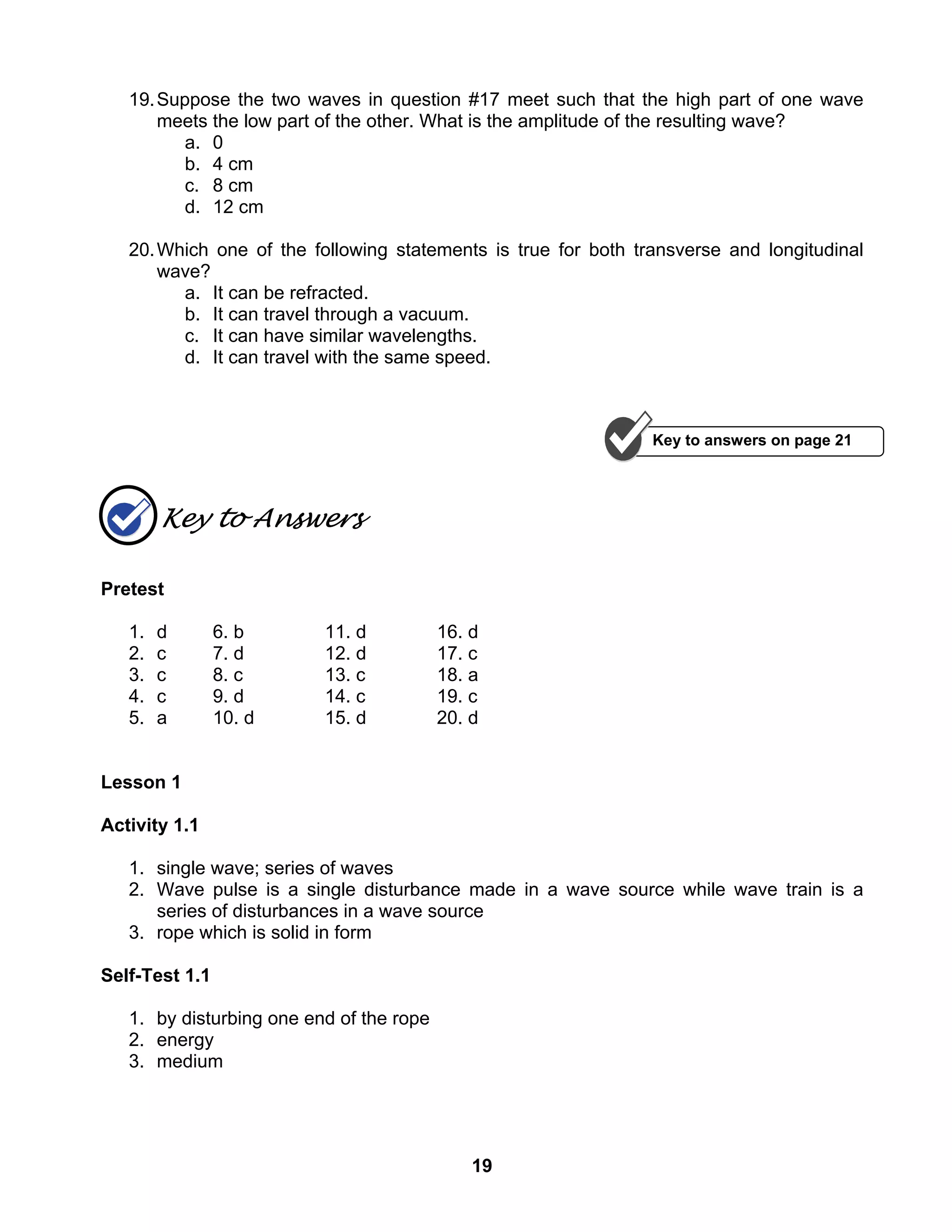 19
19.Suppose the two waves in question #17 meet such that the high part of one wave
meets the low part of the other. What is the amplitude of the resulting wave?
a. 0
b. 4 cm
c. 8 cm
d. 12 cm
20.Which one of the following statements is true for both transverse and longitudinal
wave?
a. It can be refracted.
b. It can travel through a vacuum.
c. It can have similar wavelengths.
d. It can travel with the same speed.
Key to Answers
Pretest
1. d 6. b 11. d 16. d
2. c 7. d 12. d 17. c
3. c 8. c 13. c 18. a
4. c 9. d 14. c 19. c
5. a 10. d 15. d 20. d
Lesson 1
Activity 1.1
1. single wave; series of waves
2. Wave pulse is a single disturbance made in a wave source while wave train is a
series of disturbances in a wave source
3. rope which is solid in form
Self-Test 1.1
1. by disturbing one end of the rope
2. energy
3. medium
Key to answers on page 21
 