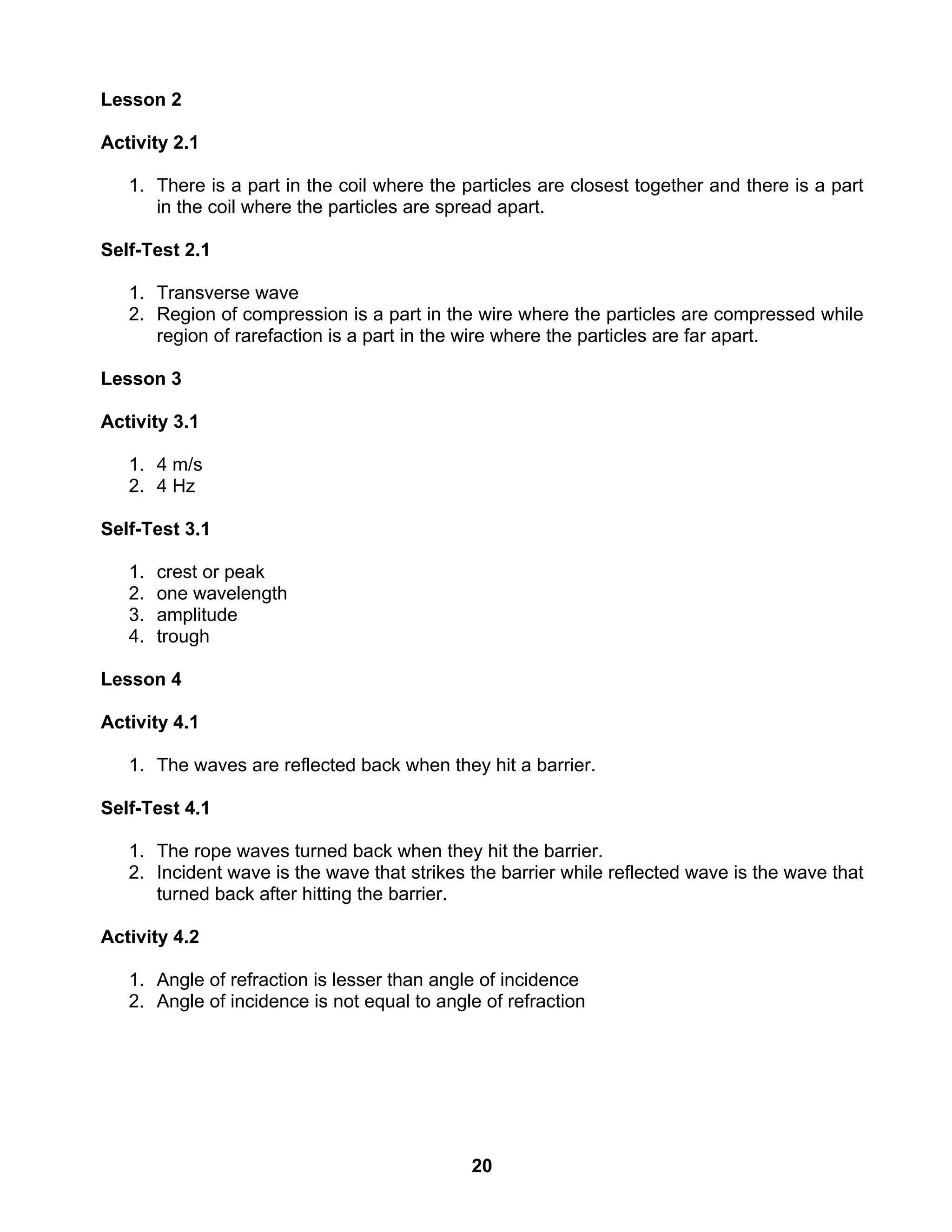 20
Lesson 2
Activity 2.1
1. There is a part in the coil where the particles are closest together and there is a part
in the coil where the particles are spread apart.
Self-Test 2.1
1. Transverse wave
2. Region of compression is a part in the wire where the particles are compressed while
region of rarefaction is a part in the wire where the particles are far apart.
Lesson 3
Activity 3.1
1. 4 m/s
2. 4 Hz
Self-Test 3.1
1. crest or peak
2. one wavelength
3. amplitude
4. trough
Lesson 4
Activity 4.1
1. The waves are reflected back when they hit a barrier.
Self-Test 4.1
1. The rope waves turned back when they hit the barrier.
2. Incident wave is the wave that strikes the barrier while reflected wave is the wave that
turned back after hitting the barrier.
Activity 4.2
1. Angle of refraction is lesser than angle of incidence
2. Angle of incidence is not equal to angle of refraction
 