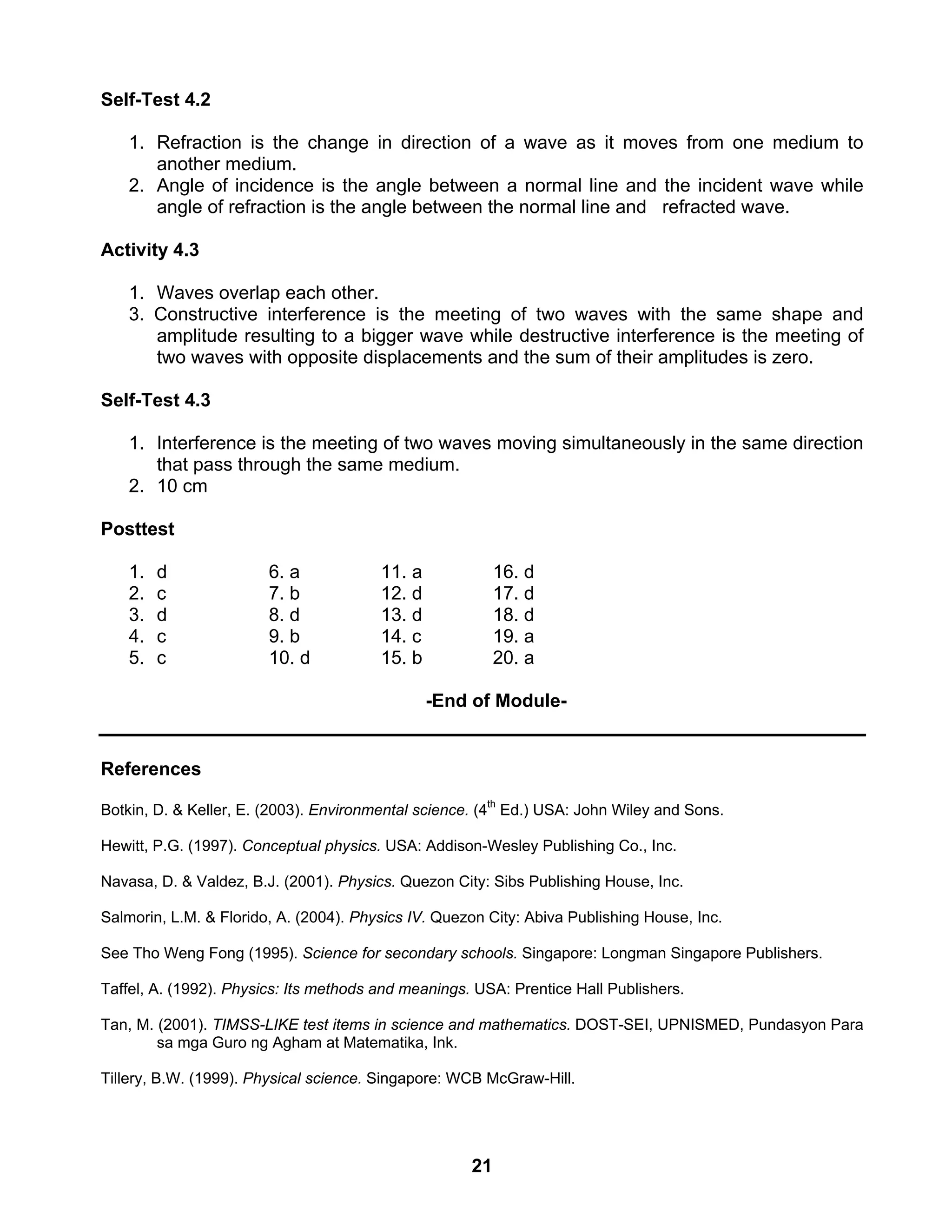 21
Self-Test 4.2
1. Refraction is the change in direction of a wave as it moves from one medium to
another medium.
2. Angle of incidence is the angle between a normal line and the incident wave while
angle of refraction is the angle between the normal line and refracted wave.
Activity 4.3
1. Waves overlap each other.
3. Constructive interference is the meeting of two waves with the same shape and
amplitude resulting to a bigger wave while destructive interference is the meeting of
two waves with opposite displacements and the sum of their amplitudes is zero.
Self-Test 4.3
1. Interference is the meeting of two waves moving simultaneously in the same direction
that pass through the same medium.
2. 10 cm
Posttest
1. d 6. a 11. a 16. d
2. c 7. b 12. d 17. d
3. d 8. d 13. d 18. d
4. c 9. b 14. c 19. a
5. c 10. d 15. b 20. a
-End of Module-
References
Botkin, D. & Keller, E. (2003). Environmental science. (4th
Ed.) USA: John Wiley and Sons.
Hewitt, P.G. (1997). Conceptual physics. USA: Addison-Wesley Publishing Co., Inc.
Navasa, D. & Valdez, B.J. (2001). Physics. Quezon City: Sibs Publishing House, Inc.
Salmorin, L.M. & Florido, A. (2004). Physics IV. Quezon City: Abiva Publishing House, Inc.
See Tho Weng Fong (1995). Science for secondary schools. Singapore: Longman Singapore Publishers.
Taffel, A. (1992). Physics: Its methods and meanings. USA: Prentice Hall Publishers.
Tan, M. (2001). TIMSS-LIKE test items in science and mathematics. DOST-SEI, UPNISMED, Pundasyon Para
sa mga Guro ng Agham at Matematika, Ink.
Tillery, B.W. (1999). Physical science. Singapore: WCB McGraw-Hill.
 