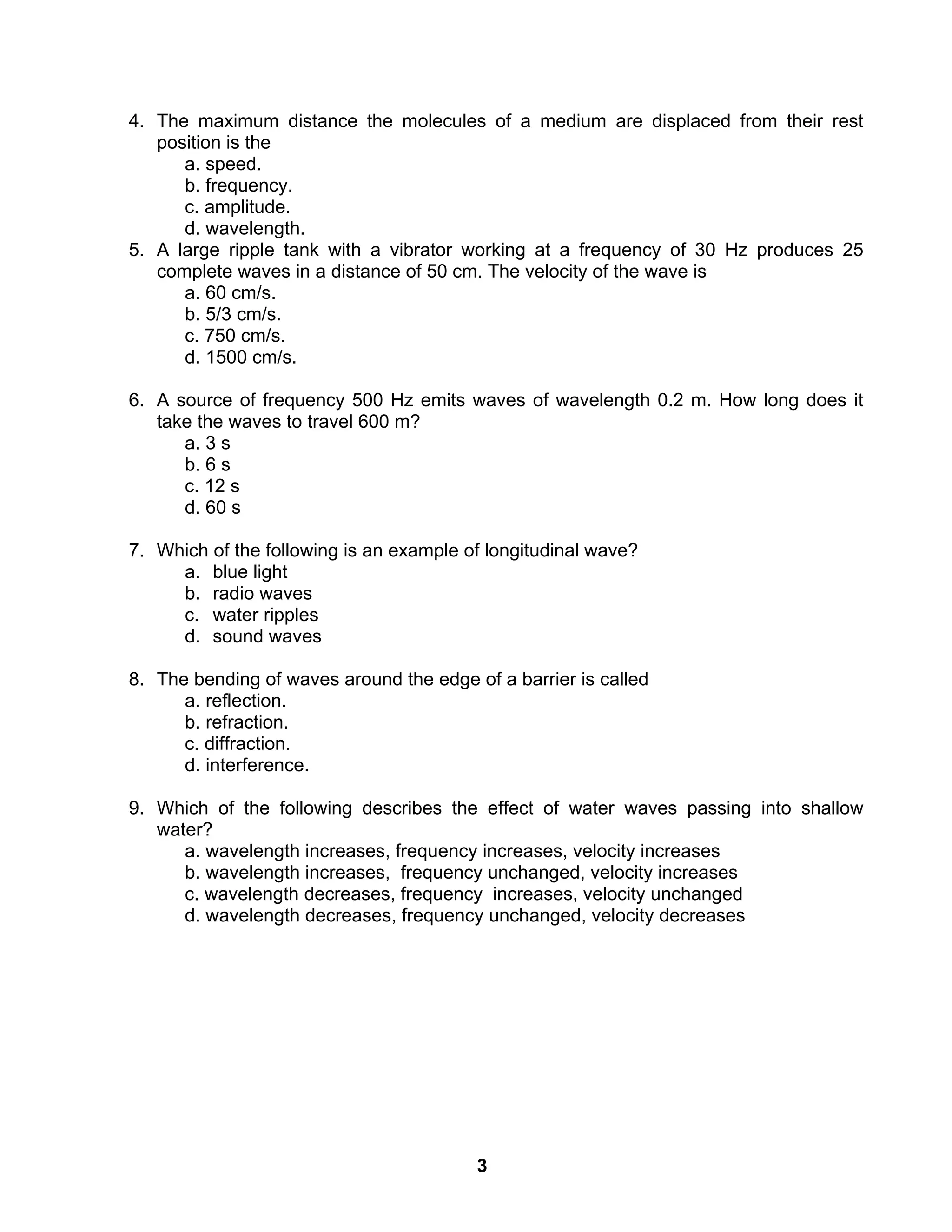 3
4. The maximum distance the molecules of a medium are displaced from their rest
position is the
a. speed.
b. frequency.
c. amplitude.
d. wavelength.
5. A large ripple tank with a vibrator working at a frequency of 30 Hz produces 25
complete waves in a distance of 50 cm. The velocity of the wave is
a. 60 cm/s.
b. 5/3 cm/s.
c. 750 cm/s.
d. 1500 cm/s.
6. A source of frequency 500 Hz emits waves of wavelength 0.2 m. How long does it
take the waves to travel 600 m?
a. 3 s
b. 6 s
c. 12 s
d. 60 s
7. Which of the following is an example of longitudinal wave?
a. blue light
b. radio waves
c. water ripples
d. sound waves
8. The bending of waves around the edge of a barrier is called
a. reflection.
b. refraction.
c. diffraction.
d. interference.
9. Which of the following describes the effect of water waves passing into shallow
water?
a. wavelength increases, frequency increases, velocity increases
b. wavelength increases, frequency unchanged, velocity increases
c. wavelength decreases, frequency increases, velocity unchanged
d. wavelength decreases, frequency unchanged, velocity decreases
 