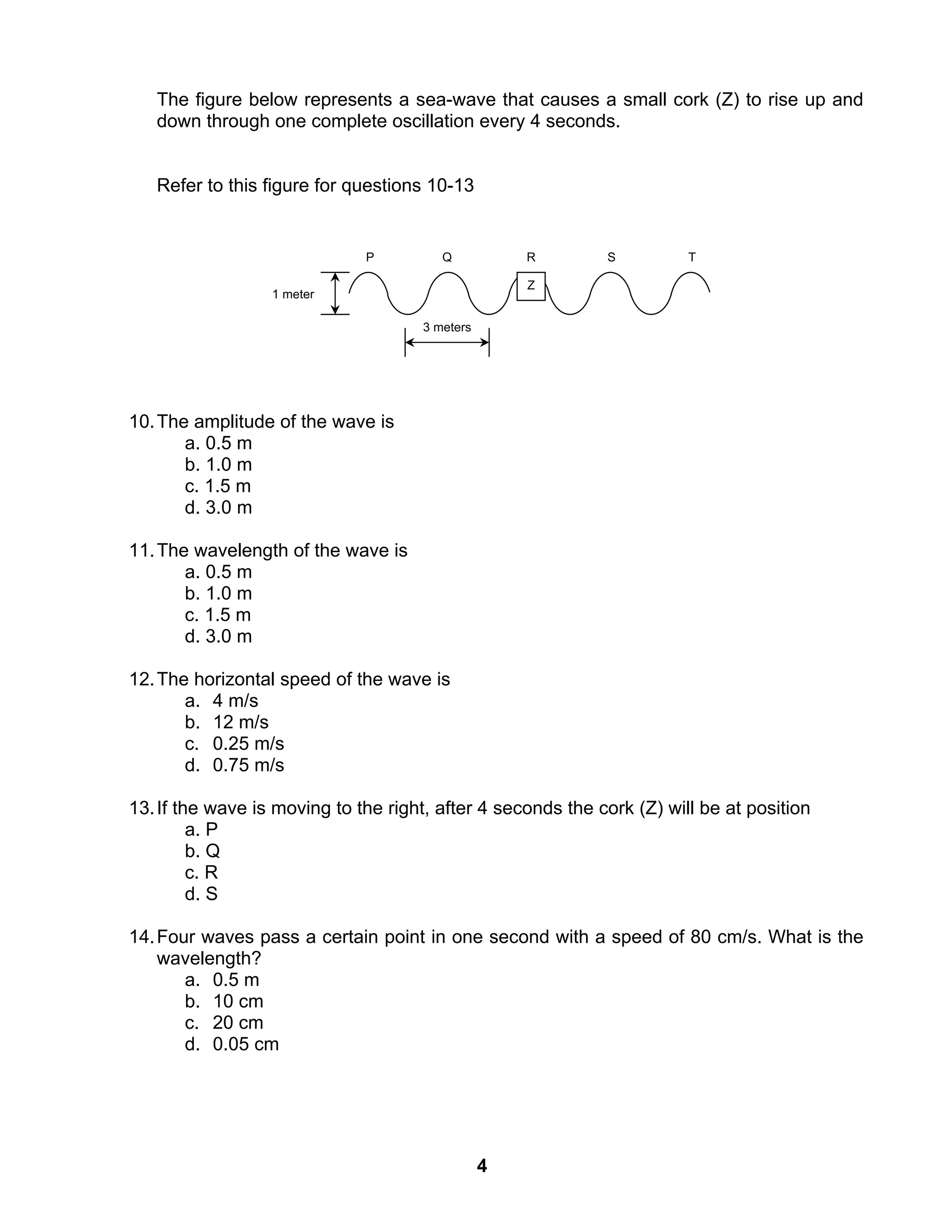4
The figure below represents a sea-wave that causes a small cork (Z) to rise up and
down through one complete oscillation every 4 seconds.
Refer to this figure for questions 10-13
10.The amplitude of the wave is
a. 0.5 m
b. 1.0 m
c. 1.5 m
d. 3.0 m
11.The wavelength of the wave is
a. 0.5 m
b. 1.0 m
c. 1.5 m
d. 3.0 m
12.The horizontal speed of the wave is
a. 4 m/s
b. 12 m/s
c. 0.25 m/s
d. 0.75 m/s
13.If the wave is moving to the right, after 4 seconds the cork (Z) will be at position
a. P
b. Q
c. R
d. S
14.Four waves pass a certain point in one second with a speed of 80 cm/s. What is the
wavelength?
a. 0.5 m
b. 10 cm
c. 20 cm
d. 0.05 cm
P Q TSR
Z
3 meters
1 meter
 