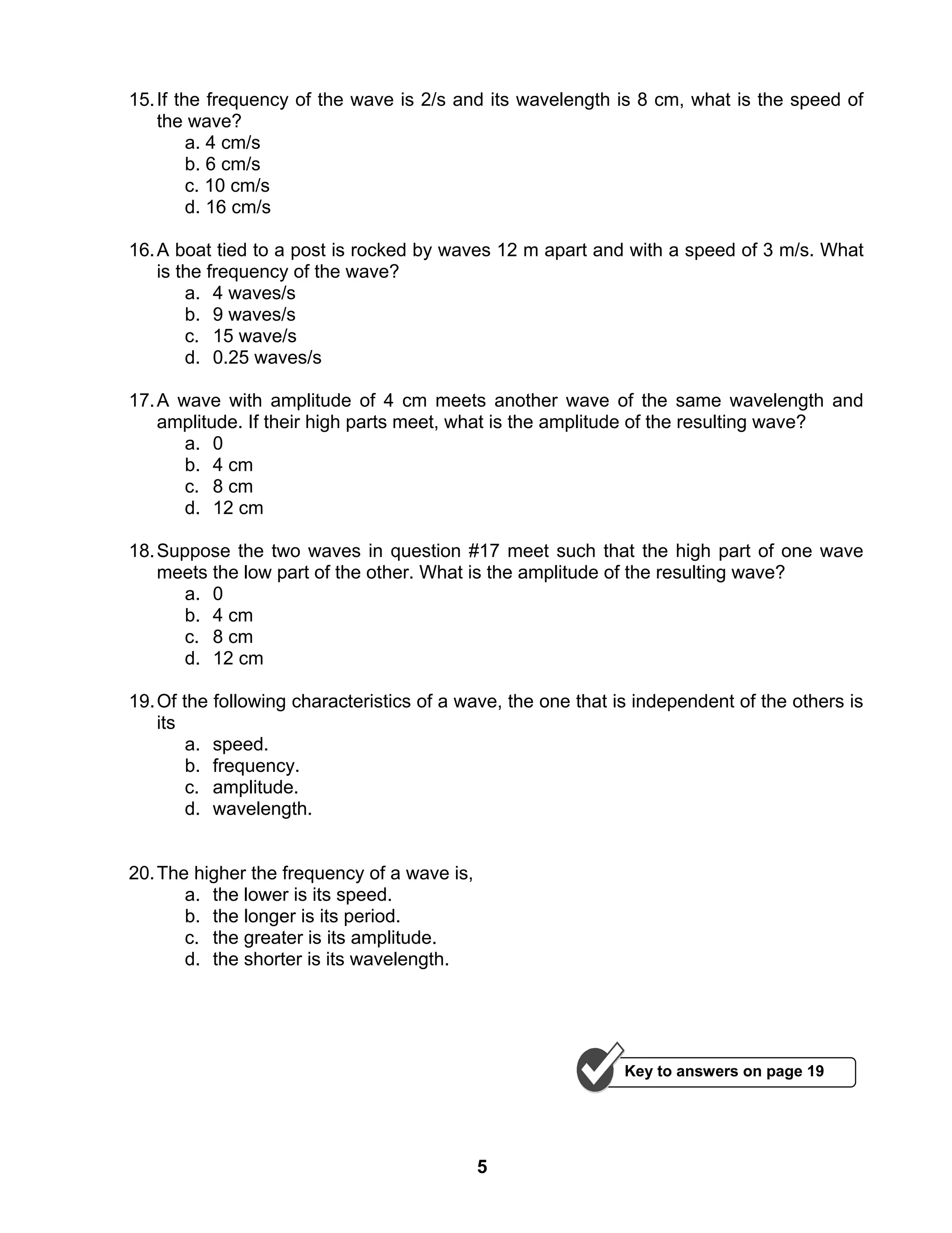 5
15.If the frequency of the wave is 2/s and its wavelength is 8 cm, what is the speed of
the wave?
a. 4 cm/s
b. 6 cm/s
c. 10 cm/s
d. 16 cm/s
16.A boat tied to a post is rocked by waves 12 m apart and with a speed of 3 m/s. What
is the frequency of the wave?
a. 4 waves/s
b. 9 waves/s
c. 15 wave/s
d. 0.25 waves/s
17.A wave with amplitude of 4 cm meets another wave of the same wavelength and
amplitude. If their high parts meet, what is the amplitude of the resulting wave?
a. 0
b. 4 cm
c. 8 cm
d. 12 cm
18.Suppose the two waves in question #17 meet such that the high part of one wave
meets the low part of the other. What is the amplitude of the resulting wave?
a. 0
b. 4 cm
c. 8 cm
d. 12 cm
19.Of the following characteristics of a wave, the one that is independent of the others is
its
a. speed.
b. frequency.
c. amplitude.
d. wavelength.
20.The higher the frequency of a wave is,
a. the lower is its speed.
b. the longer is its period.
c. the greater is its amplitude.
d. the shorter is its wavelength.
Key to answers on page 19
 