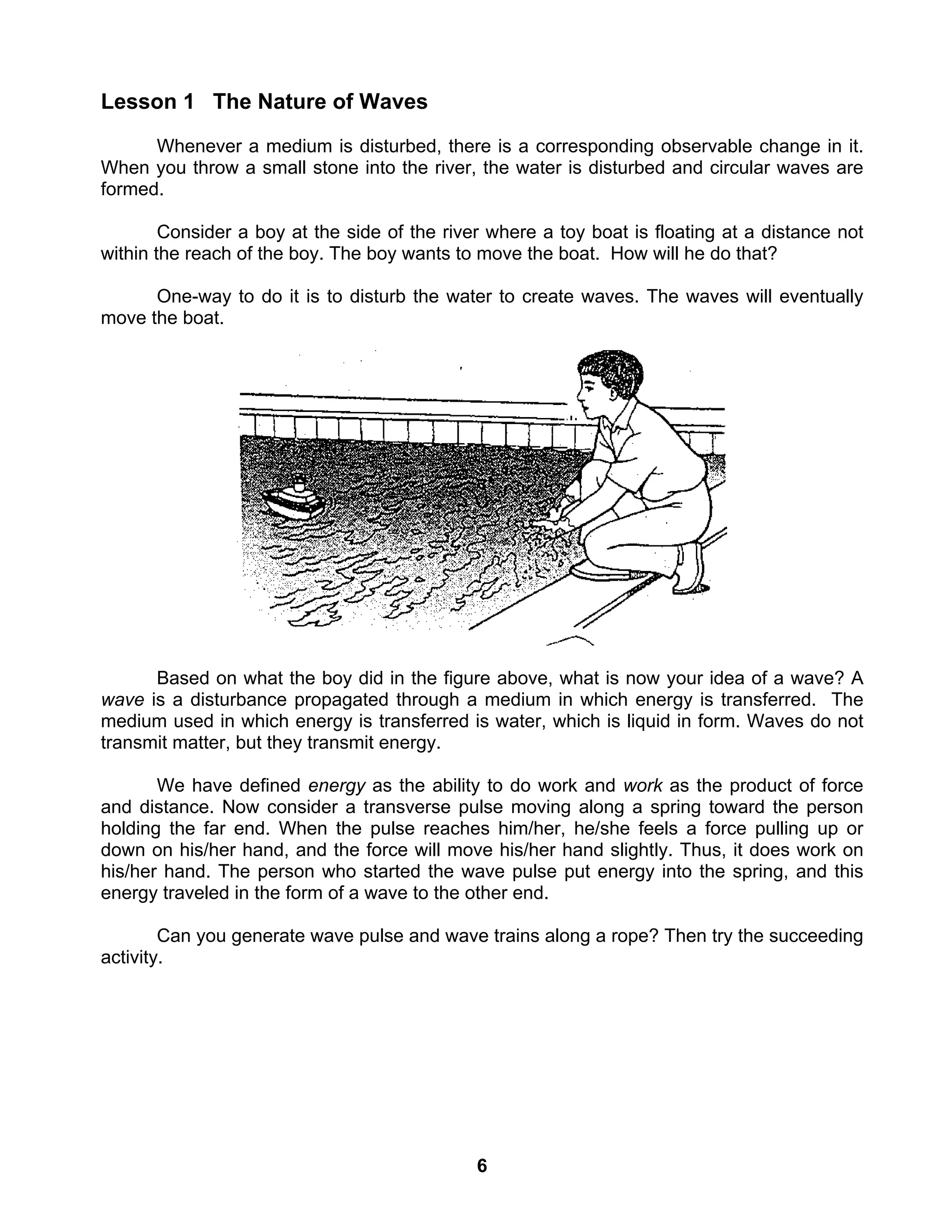 6
Lesson 1 The Nature of Waves
Whenever a medium is disturbed, there is a corresponding observable change in it.
When you throw a small stone into the river, the water is disturbed and circular waves are
formed.
Consider a boy at the side of the river where a toy boat is floating at a distance not
within the reach of the boy. The boy wants to move the boat. How will he do that?
One-way to do it is to disturb the water to create waves. The waves will eventually
move the boat.
Based on what the boy did in the figure above, what is now your idea of a wave? A
wave is a disturbance propagated through a medium in which energy is transferred. The
medium used in which energy is transferred is water, which is liquid in form. Waves do not
transmit matter, but they transmit energy.
We have defined energy as the ability to do work and work as the product of force
and distance. Now consider a transverse pulse moving along a spring toward the person
holding the far end. When the pulse reaches him/her, he/she feels a force pulling up or
down on his/her hand, and the force will move his/her hand slightly. Thus, it does work on
his/her hand. The person who started the wave pulse put energy into the spring, and this
energy traveled in the form of a wave to the other end.
Can you generate wave pulse and wave trains along a rope? Then try the succeeding
activity.
 