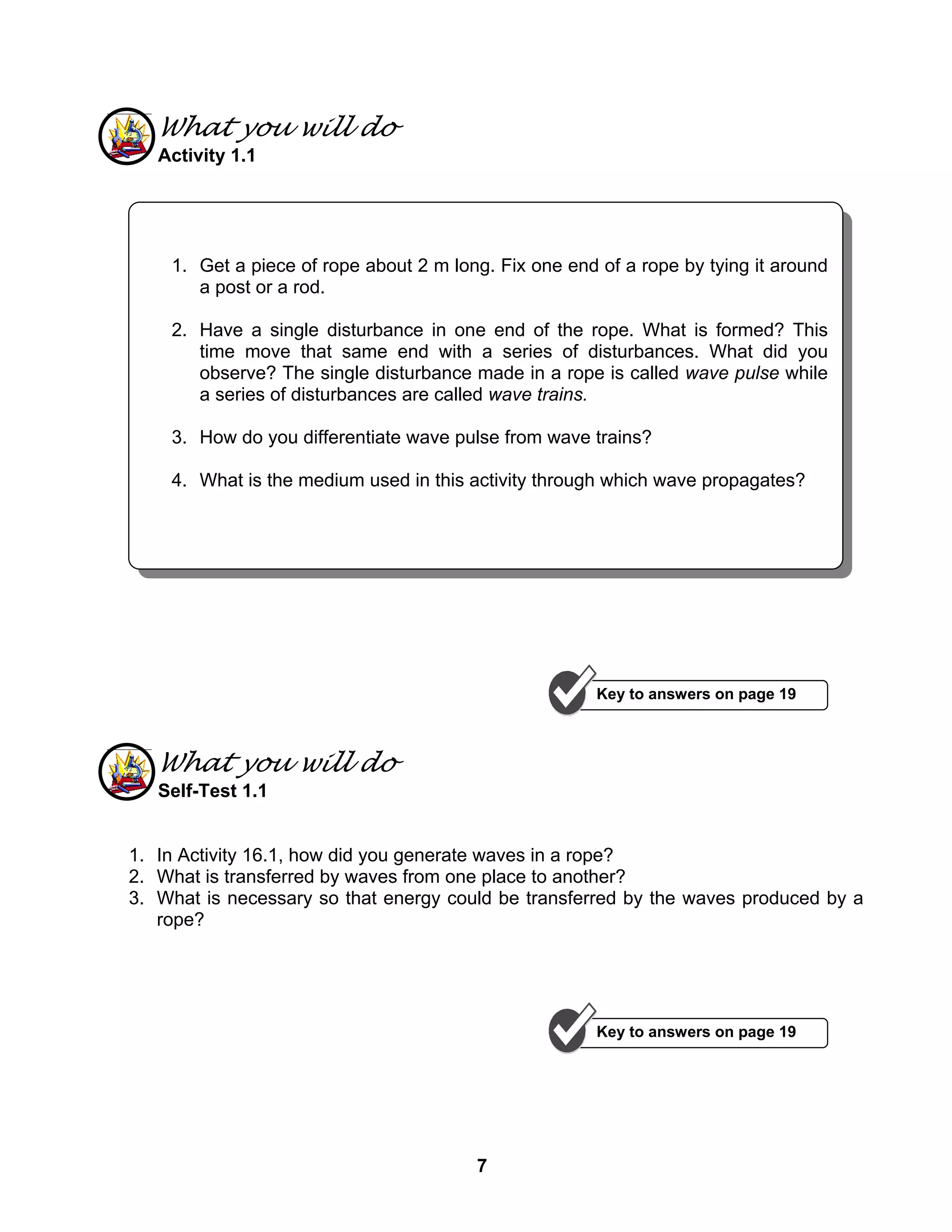 7
What you will do
Activity 1.1
What you will do
Self-Test 1.1
1. In Activity 16.1, how did you generate waves in a rope?
2. What is transferred by waves from one place to another?
3. What is necessary so that energy could be transferred by the waves produced by a
rope?
1. Get a piece of rope about 2 m long. Fix one end of a rope by tying it around
a post or a rod.
2. Have a single disturbance in one end of the rope. What is formed? This
time move that same end with a series of disturbances. What did you
observe? The single disturbance made in a rope is called wave pulse while
a series of disturbances are called wave trains.
3. How do you differentiate wave pulse from wave trains?
4. What is the medium used in this activity through which wave propagates?
Key to answers on page 19
Key to answers on page 19
 